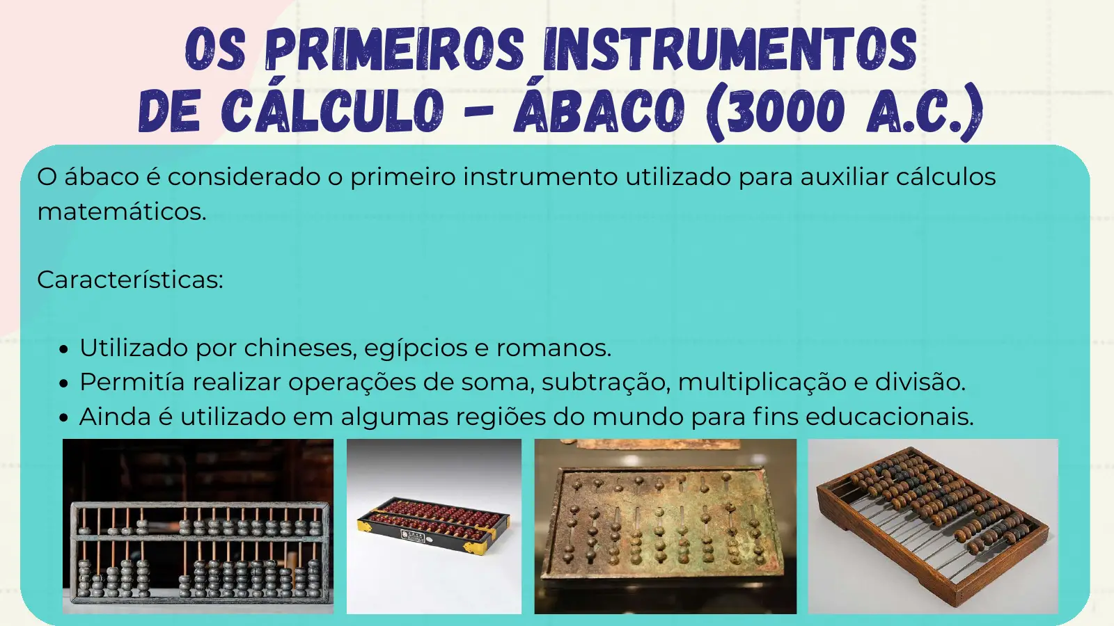 Os Primeiros Instrumentos de Cálculo - Ábaco (3000 a.C.) O ábaco é considerado o primeiro instrumento utilizado para auxiliar cálculos matemáticos. Características: Utilizado por chineses, egípcios e romanos. Permitía realizar operações de soma, subtração, multiplicação e divisão. Ainda é utilizado em algumas regiões do mundo para fins educacionais.