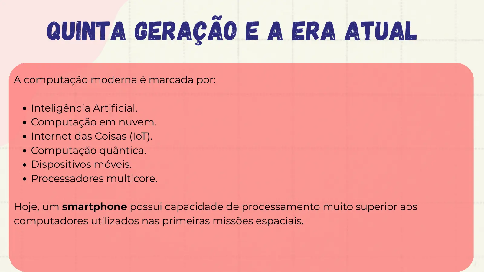 Quinta Geração e a Era Atual A computação moderna é marcada por: Inteligência Artificial. Computação em nuvem. Internet das Coisas (IoT). Computação quântica. Dispositivos móveis. Processadores multicore. Hoje, um smartphone possui capacidade de processamento muito superior aos computadores utilizados nas primeiras missões espaciais.