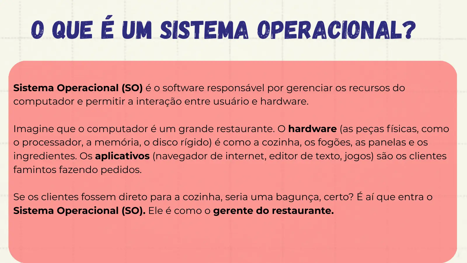 O que é um Sistema Operacional? Sistema Operacional (SO) é o software responsável por gerenciar os recursos do computador e permitir a interação entre usuário e hardware. Imagine que o computador é um grande restaurante. O hardware (as peças físicas, como o processador, a memória, o disco rígido) é como a cozinha, os fogões, as panelas e os ingredientes. Os aplicativos (navegador de internet, editor de texto, jogos) são os clientes famintos fazendo pedidos. Se os clientes fossem direto para a cozinha, seria uma bagunça, certo? É aí que entra o Sistema Operacional (SO). Ele é como o gerente do