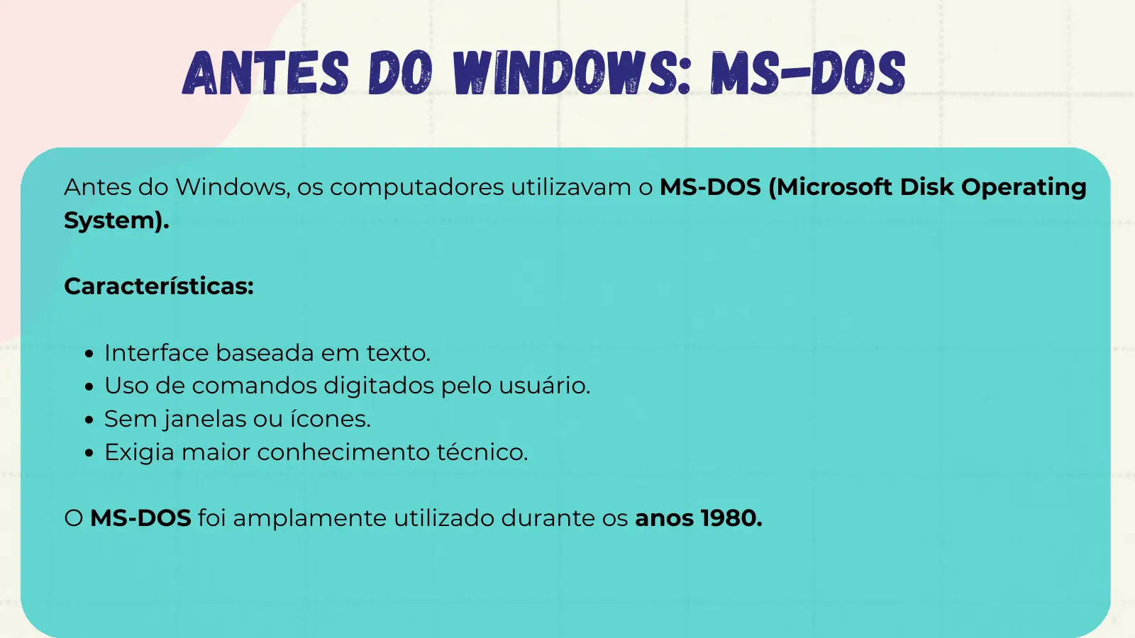 Antes do Windows: MS-DOS Antes do Windows, os computadores utilizavam o MS-DOS (Microsoft Disk Operating System). Características: Interface baseada em texto. Uso de comandos digitados pelo usuário. Sem janelas ou ícones. Exigia maior conhecimento técnico. O MS-DOS foi amplamente utilizado durante os anos 1980.