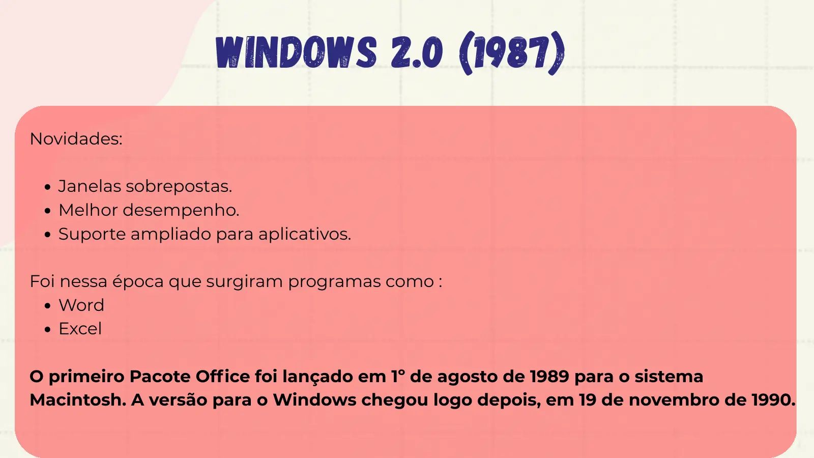 Windows 2.0 (1987) Novidades: Janelas sobrepostas. Melhor desempenho. Suporte ampliado para aplicativos. Foi nessa época que surgiram programas como : Word Excel O primeiro Pacote Office foi lançado em 1º de agosto de 1989 para o sistema Macintosh. A versão para o Windows chegou logo depois, em 19 de novembro de 1990.