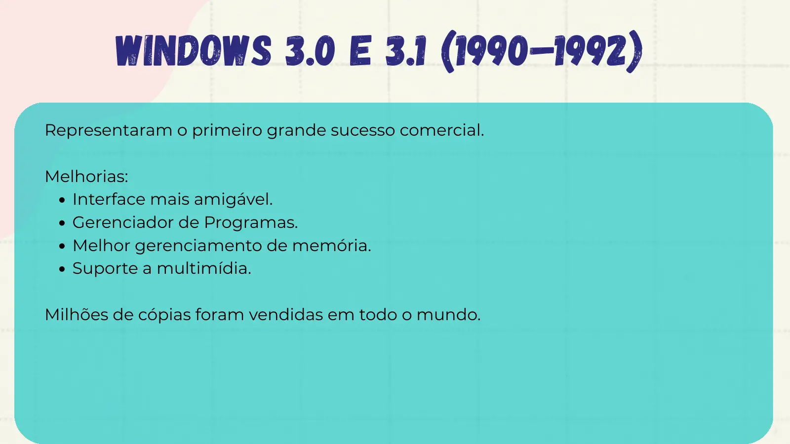 Windows 3.0 e 3.1 (1990–1992) Representaram o primeiro grande sucesso comercial. Melhorias: Interface mais amigável. Gerenciador de Programas. Melhor gerenciamento de memória. Suporte a multimídia. Milhões de cópias foram vendidas em todo o mundo.