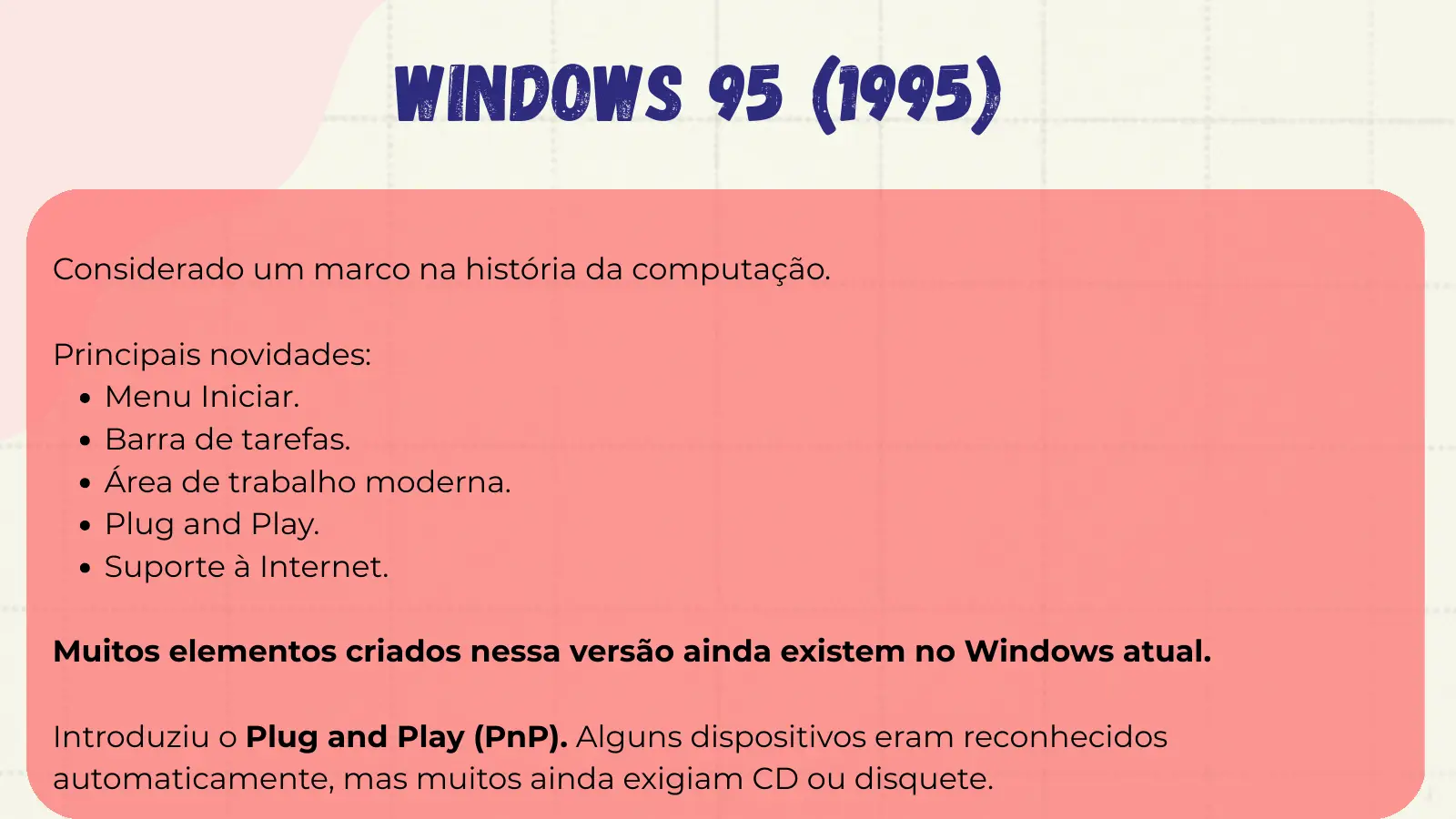 Windows 95 (1995) Considerado um marco na história da computação. Principais novidades: Menu Iniciar. Barra de tarefas. Área de trabalho moderna. Plug and Play. Suporte à Internet. Muitos elementos criados nessa versão ainda existem no Windows atual. Introduziu o Plug and Play (PnP). Alguns dispositivos eram reconhecidos automaticamente, mas muitos ainda exigiam CD ou disquete.