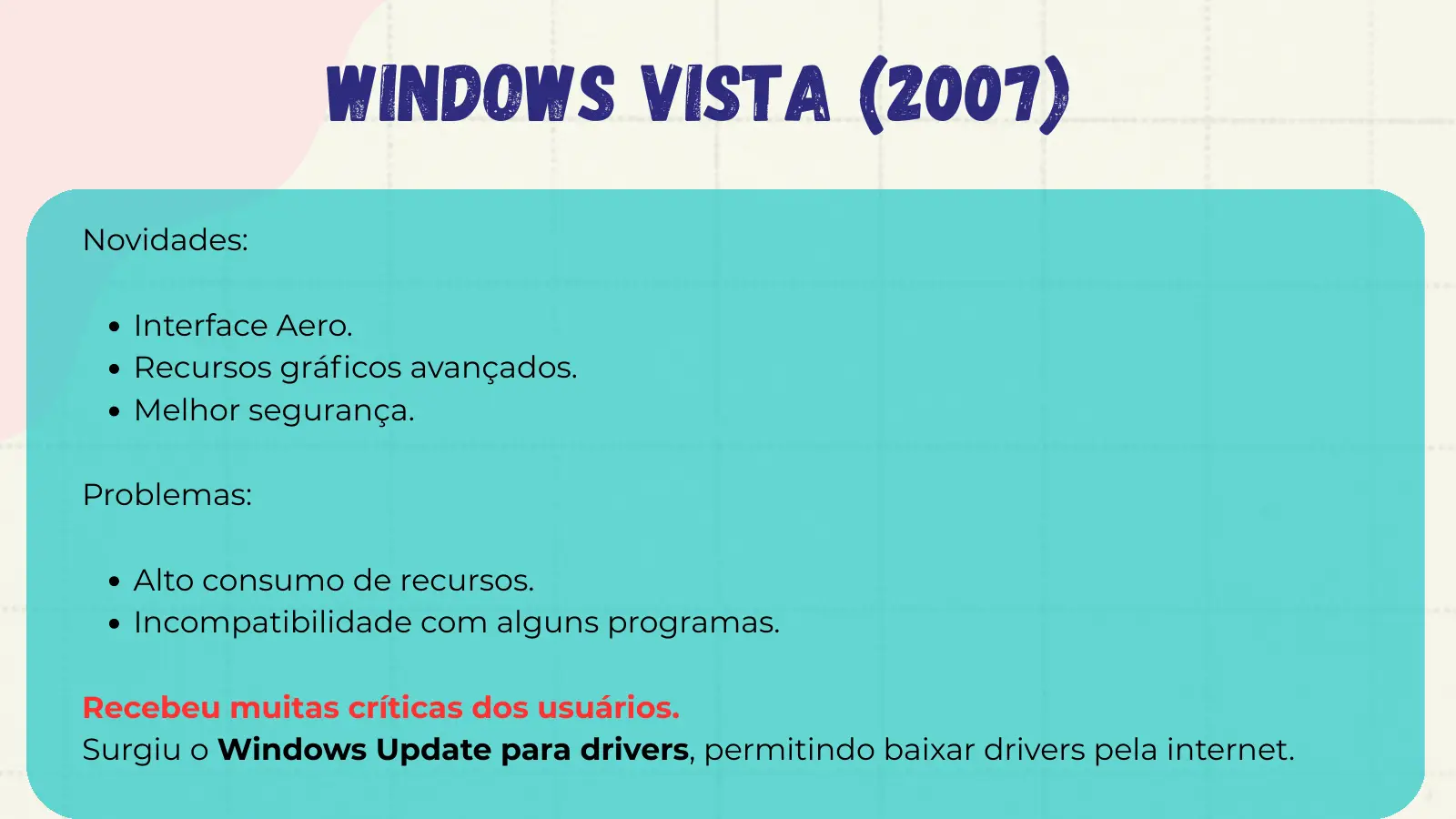 Windows Vista (2007) Novidades: Interface Aero. Recursos gráficos avançados. Melhor segurança. Problemas: Alto consumo de recursos. Incompatibilidade com alguns programas. Recebeu muitas críticas dos usuários. Surgiu o Windows Update para drivers, permitindo baixar drivers pela internet.
