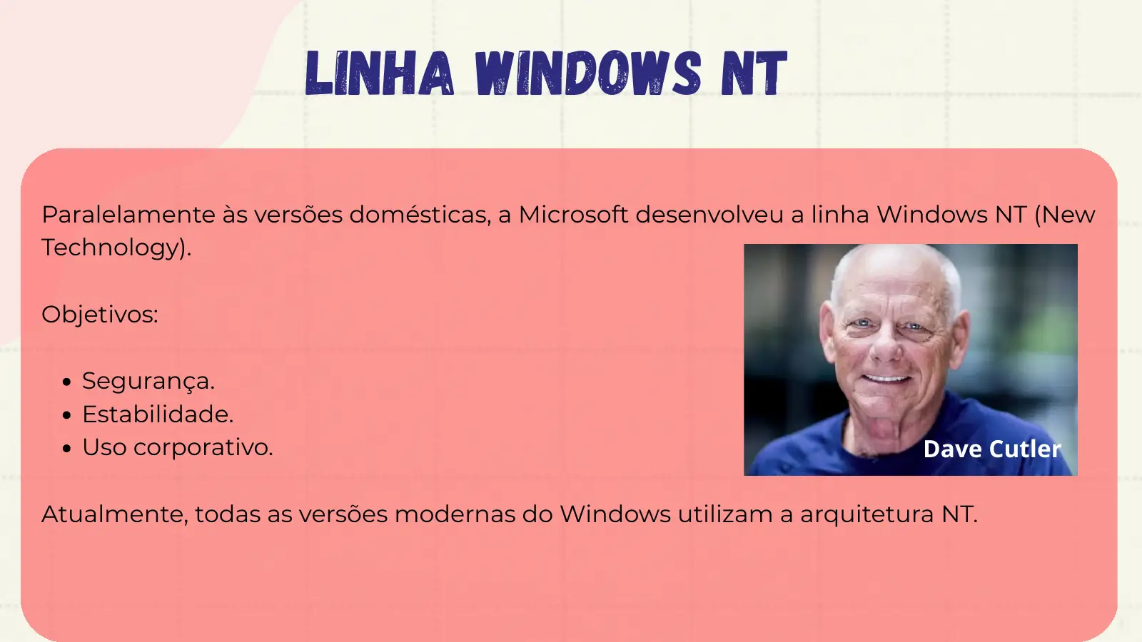 Linha Windows NT Paralelamente às versões domésticas, a Microsoft desenvolveu a linha Windows NT (New Technology). Objetivos: Segurança. Estabilidade. Uso corporativo. Dave Cutler Atualmente, todas as versões modernas do Windows utilizam a arquitetura NT.