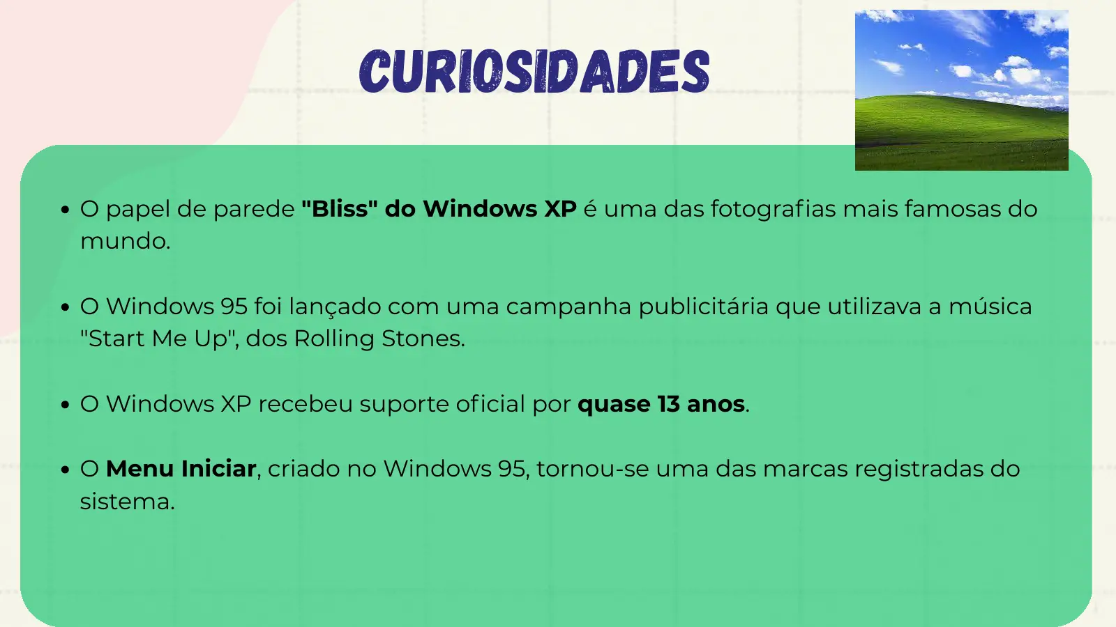 curiosidadeS O papel de parede "Bliss" do Windows XP é uma das fotografias mais famosas do mundo. O Windows 95 foi lançado com uma campanha publicitária que utilizava a música "Start Me Up", dos Rolling Stones. O Windows XP recebeu suporte oficial por quase 13 anos. O Menu Iniciar, criado no Windows 95, tornou-se uma das marcas registradas do sistema.