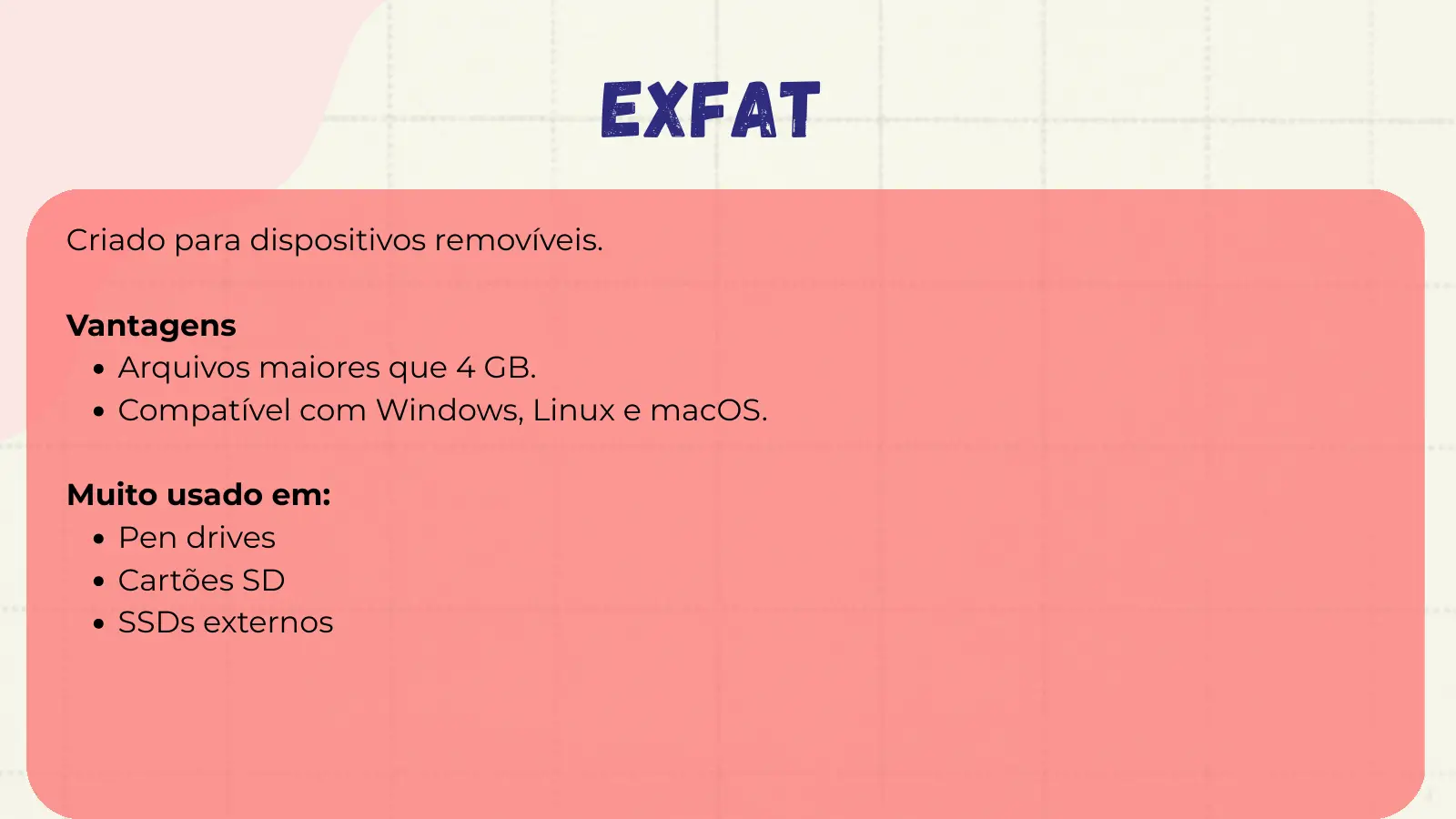 exFAT Criado para dispositivos removíveis. Vantagens Arquivos maiores que 4 GB. Compatível com Windows, Linux e macOS. Muito usado em: Pen drives Cartões SD SSDs externos