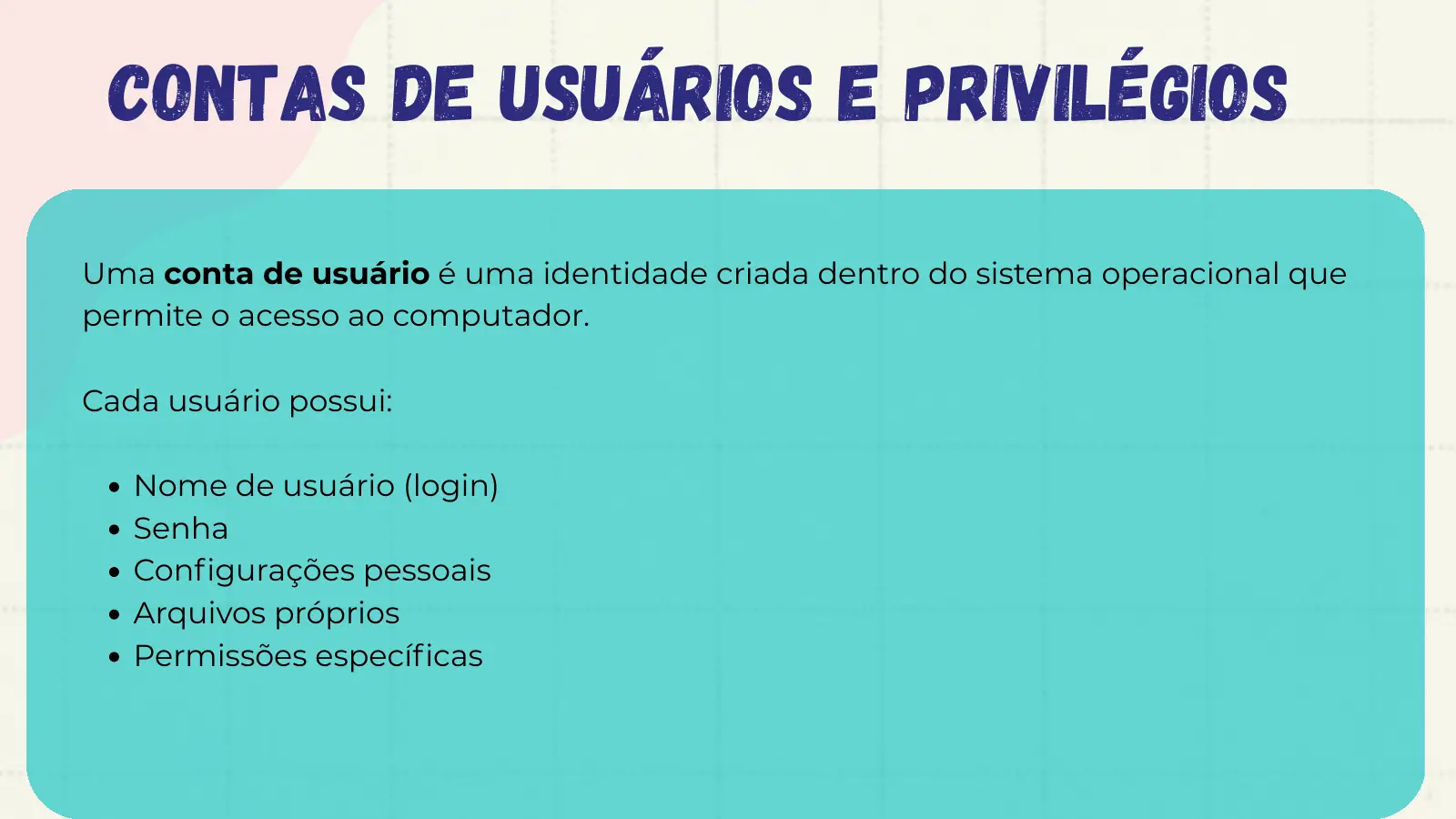 Contas de Usuários e Privilégios Uma conta de usuário é uma identidade criada dentro do sistema operacional que permite o acesso ao computador. Cada usuário possui: Nome de usuário (login) Senha Configurações pessoais Arquivos próprios Permissões específicas