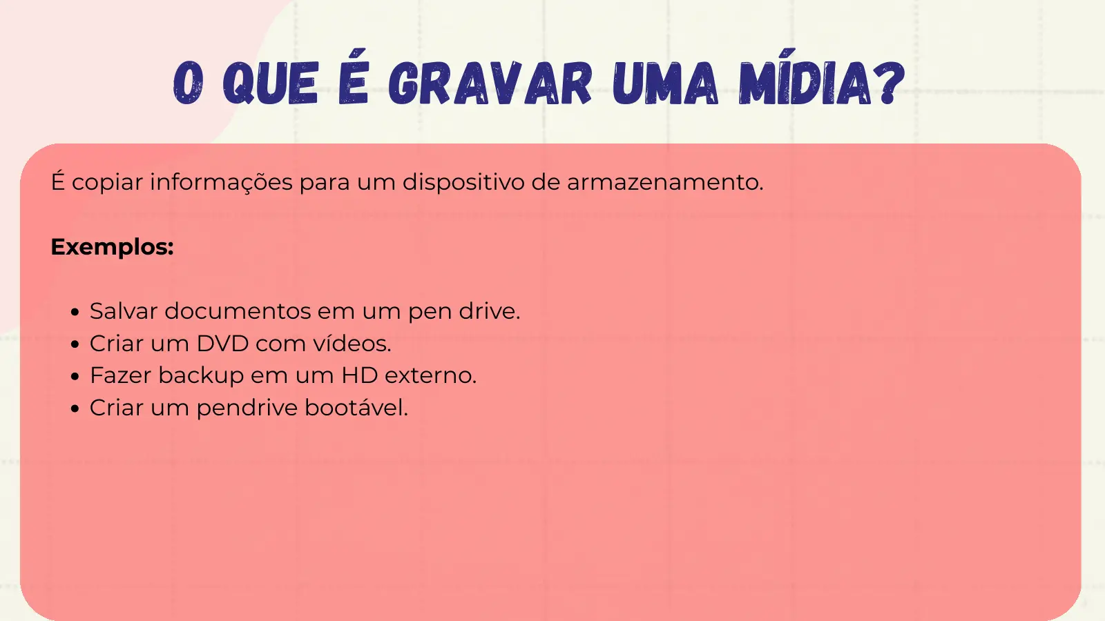 O que é Gravar uma Mídia? É copiar informações para um dispositivo de armazenamento. Exemplos: Salvar documentos em um pen drive. Criar um DVD com vídeos. Fazer backup em um HD externo. Criar um pendrive bootável.