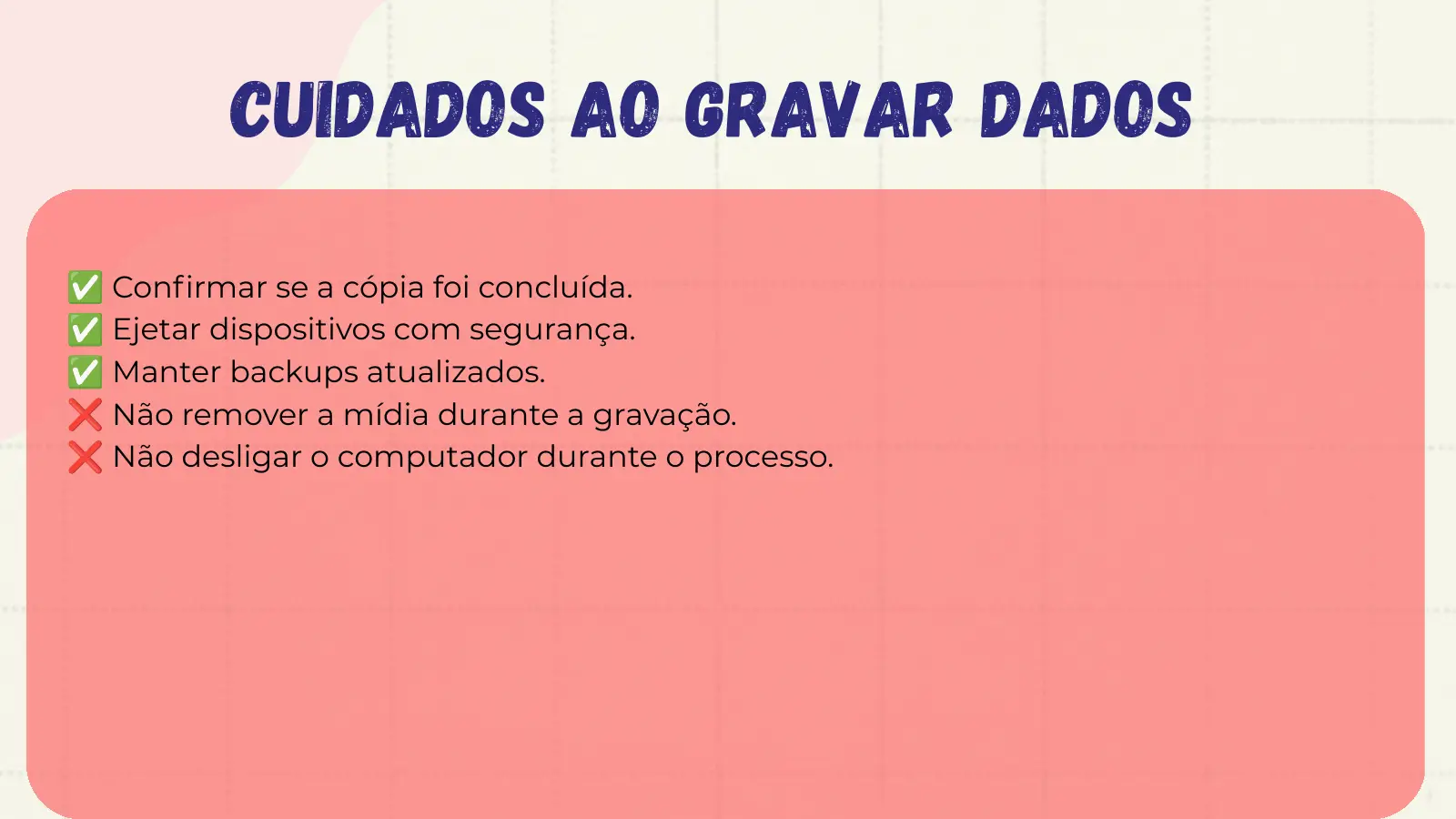 Cuidados ao Gravar Dados ✅ Confirmar se a cópia foi concluída. ✅ Ejetar dispositivos com segurança. ✅ Manter backups atualizados. ❌ Não remover a mídia durante a gravação. ❌ Não desligar o computador durante o processo.
