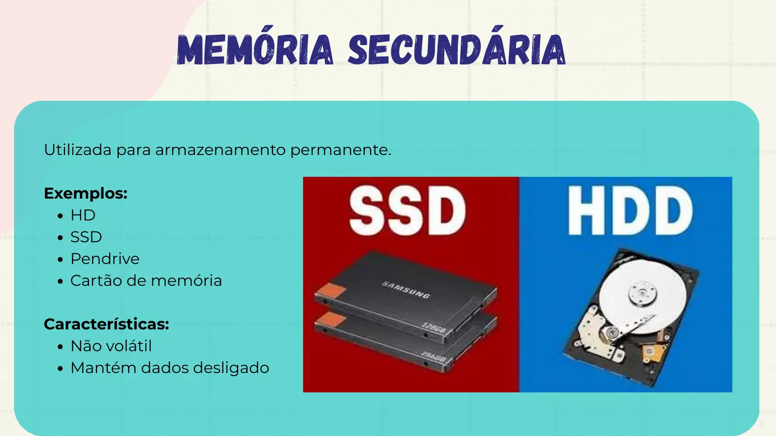 Memória Secundária Utilizada para armazenamento permanente. Exemplos: HD SSD Pendrive Cartão de memória Características: Não volátil Mantém dados desligado