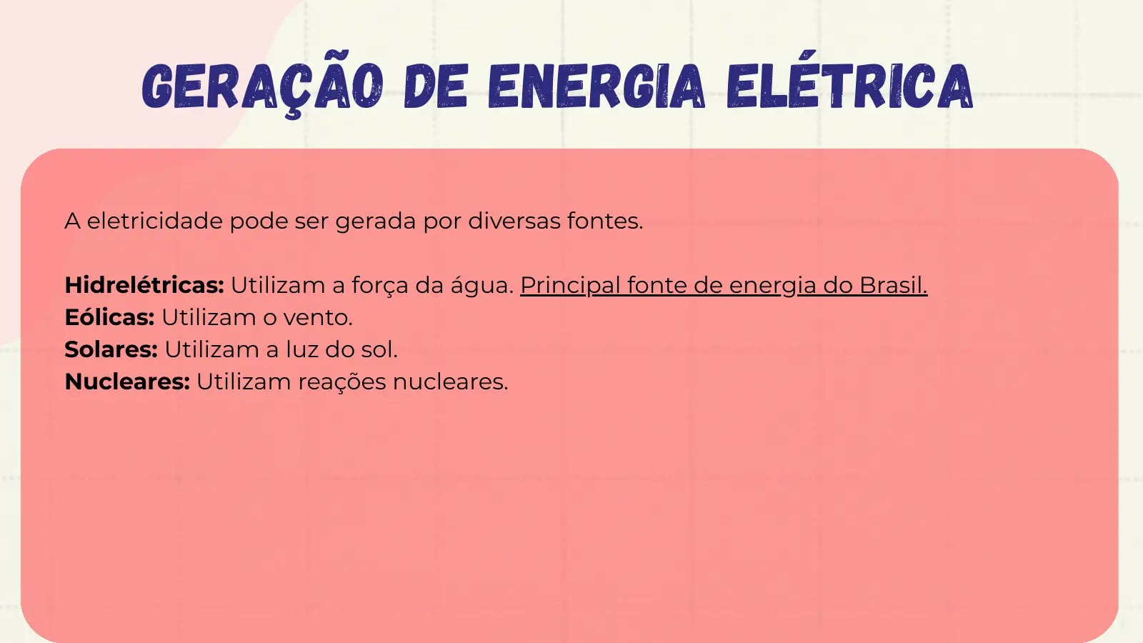Geração de Energia Elétrica A eletricidade pode ser gerada por diversas fontes. Hidrelétricas: Utilizam a força da água. Principal fonte de energia do Brasil. Eólicas: Utilizam o vento. Solares: Utilizam a luz do sol. Nucleares: Utilizam reações nucleares.