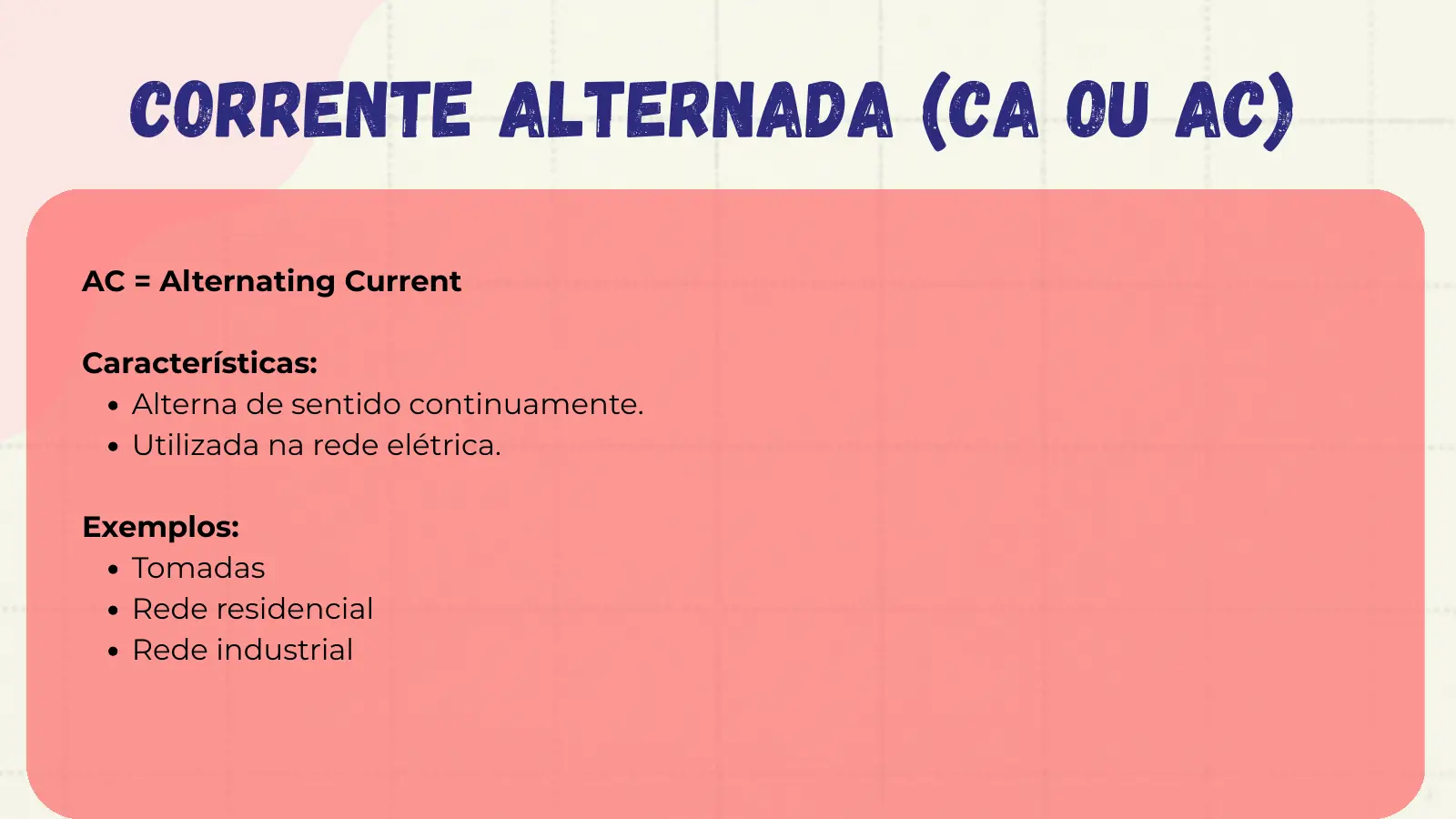 Corrente Alternada (CA ou AC) AC = Alternating Current Características: Alterna de sentido continuamente. Utilizada na rede elétrica. Exemplos: Tomadas Rede residencial Rede industrial