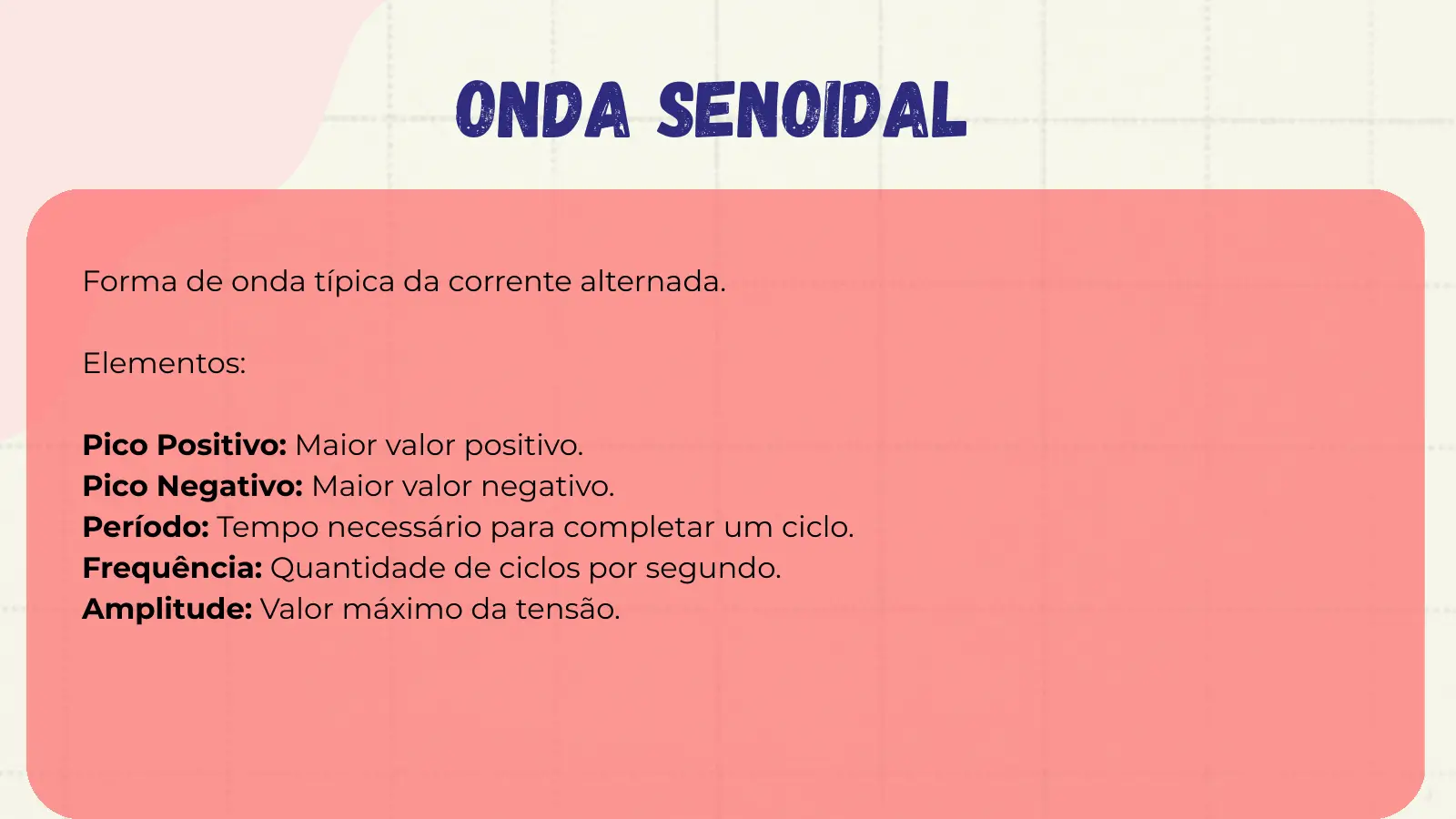Onda Senoidal Forma de onda típica da corrente alternada. Elementos: Pico Positivo: Maior valor positivo. Pico Negativo: Maior valor negativo. Período: Tempo necessário para completar um ciclo. Frequência: Quantidade de ciclos por segundo. Amplitude: Valor máximo da tensão.