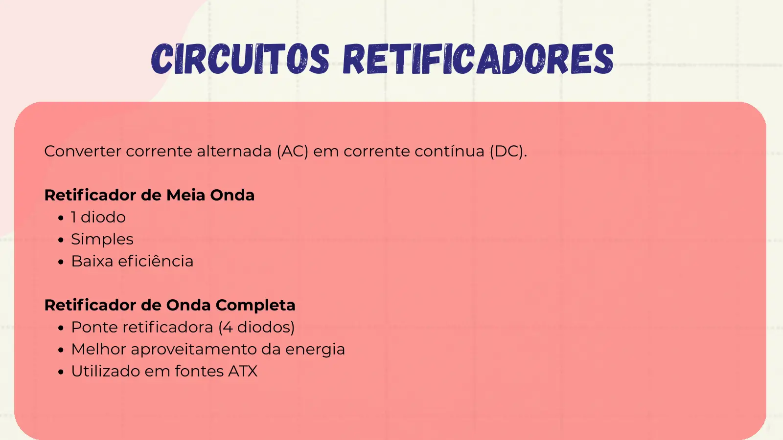 Circuitos Retificadores Converter corrente alternada (AC) em corrente contínua (DC). Retificador de Meia Onda 1 diodo Simples Baixa eficiência Retificador de Onda Completa Ponte retificadora (4 diodos) Melhor aproveitamento da energia Utilizado em fontes ATX