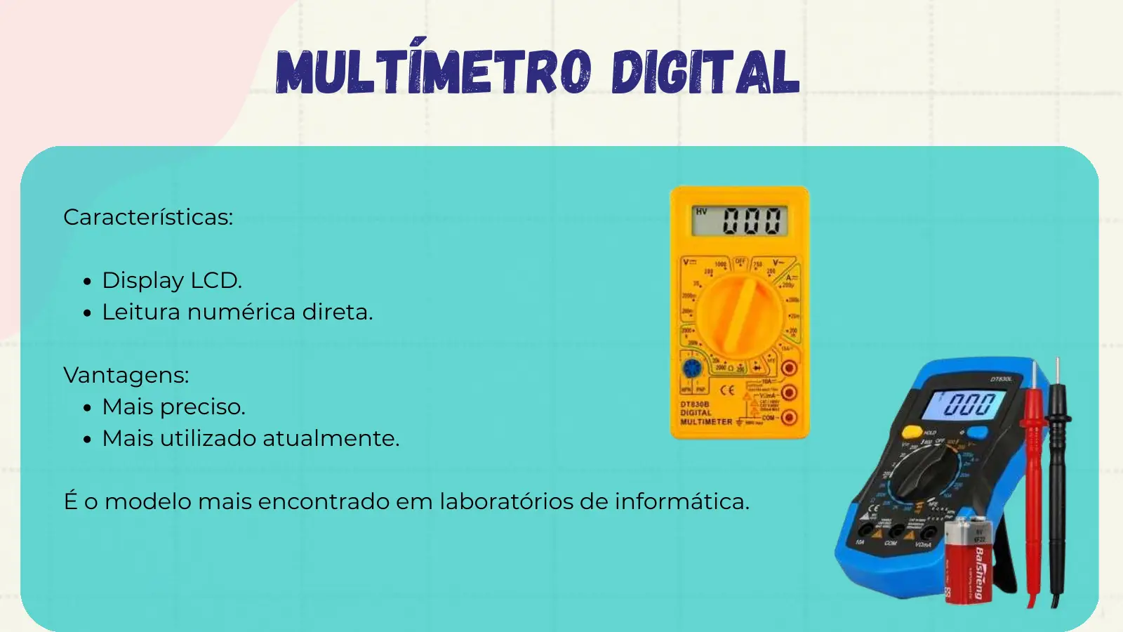 Multímetro Digital Características: Display LCD. Leitura numérica direta. Vantagens: Mais preciso. Mais utilizado atualmente. É o modelo mais encontrado em laboratórios de informática.
