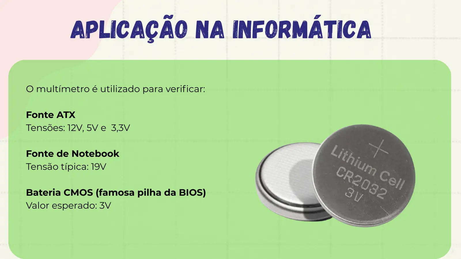 Aplicação na Informática O multímetro é utilizado para verificar: Fonte ATX Tensões: 12V, 5V e 3,3V Fonte de Notebook Tensão típica: 19V Bateria CMOS (famosa pilha da BIOS) Valor esperado: 3V