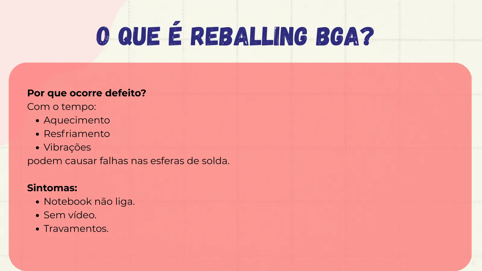 O que é Reballing BGA? Por que ocorre defeito? Com o tempo: Aquecimento Resfriamento Vibrações podem causar falhas nas esferas de solda. Sintomas: Notebook não liga. Sem vídeo. Travamentos.