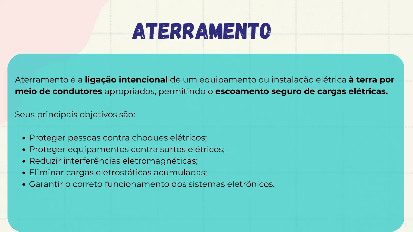 Aterramento Aterramento é a ligação intencional de um equipamento ou instalação elétrica à terra por meio de condutores apropriados, permitindo o escoamento seguro de cargas elétricas. Seus principais objetivos são: Proteger pessoas contra choques elétricos; Proteger equipamentos contra surtos elétricos; Reduzir interferências eletromagnéticas; Eliminar cargas eletrostáticas acumuladas; Garantir o correto funcionamento dos sistemas eletrônicos.