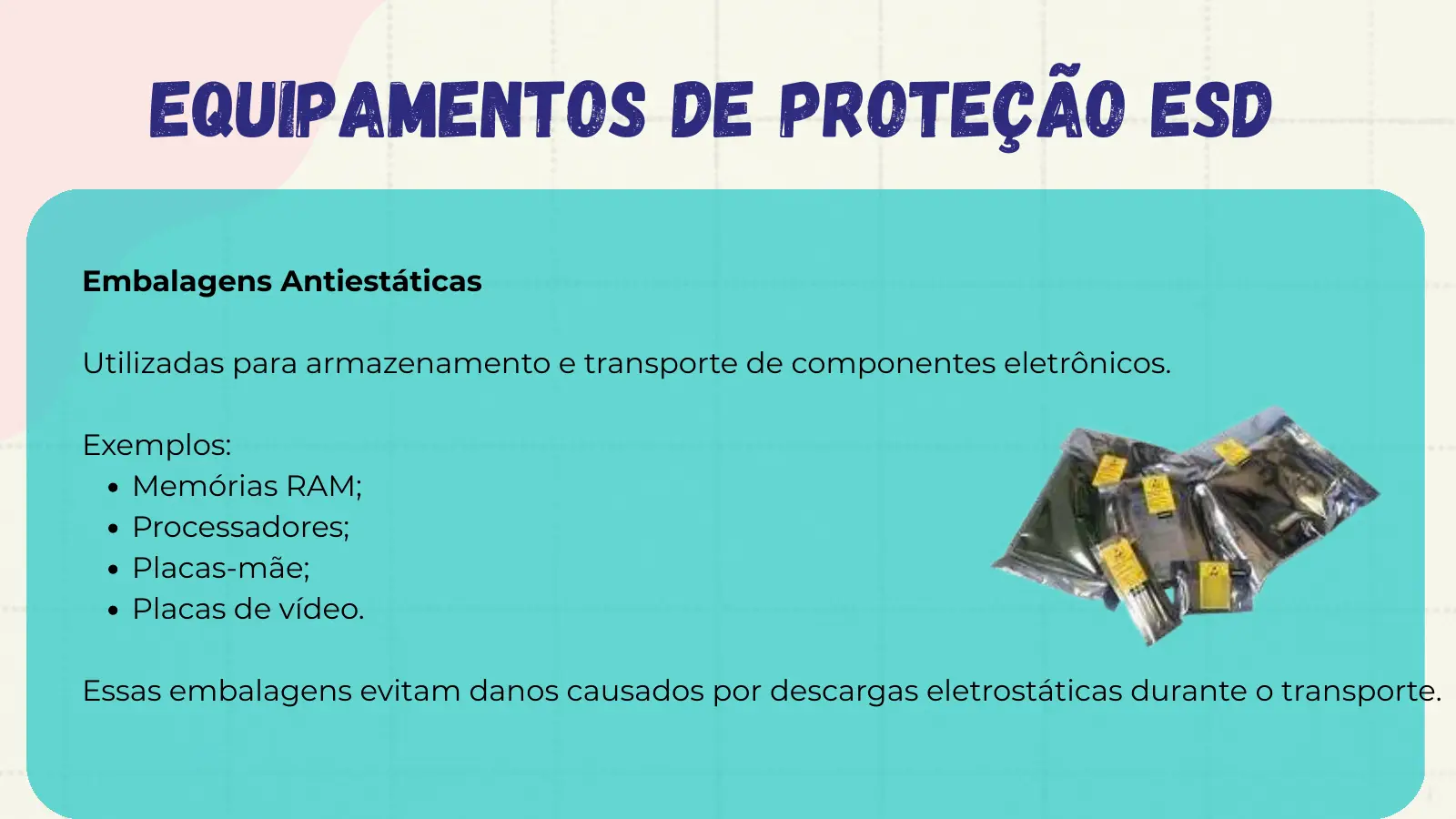Equipamentos de Proteção ESD Embalagens Antiestáticas Utilizadas para armazenamento e transporte de componentes eletrônicos. Exemplos: Memórias RAM; Processadores; Placas-mãe; Placas de vídeo. Essas embalagens evitam danos causados por descargas eletrostáticas durante o transporte.