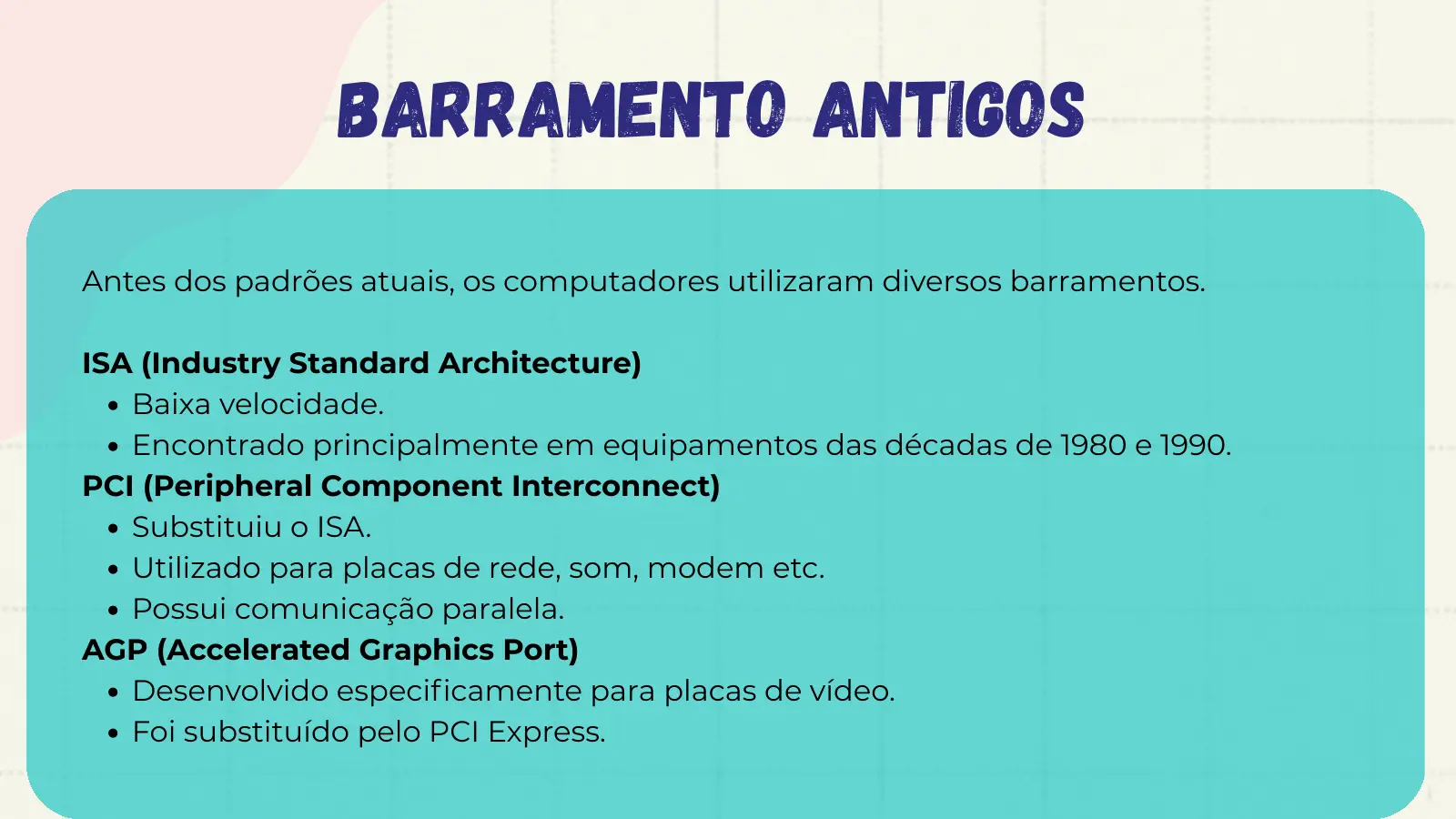 barramento antigos Antes dos padrões atuais, os computadores utilizaram diversos barramentos. ISA (Industry Standard Architecture) Baixa velocidade. Encontrado principalmente em equipamentos das décadas de 1980 e 1990. PCI (Peripheral Component Interconnect) Substituiu o ISA. Utilizado para placas de rede, som, modem etc. Possui comunicação paralela. AGP (Accelerated Graphics Port) Desenvolvido especificamente para placas de vídeo. Foi substituído pelo PCI Express.