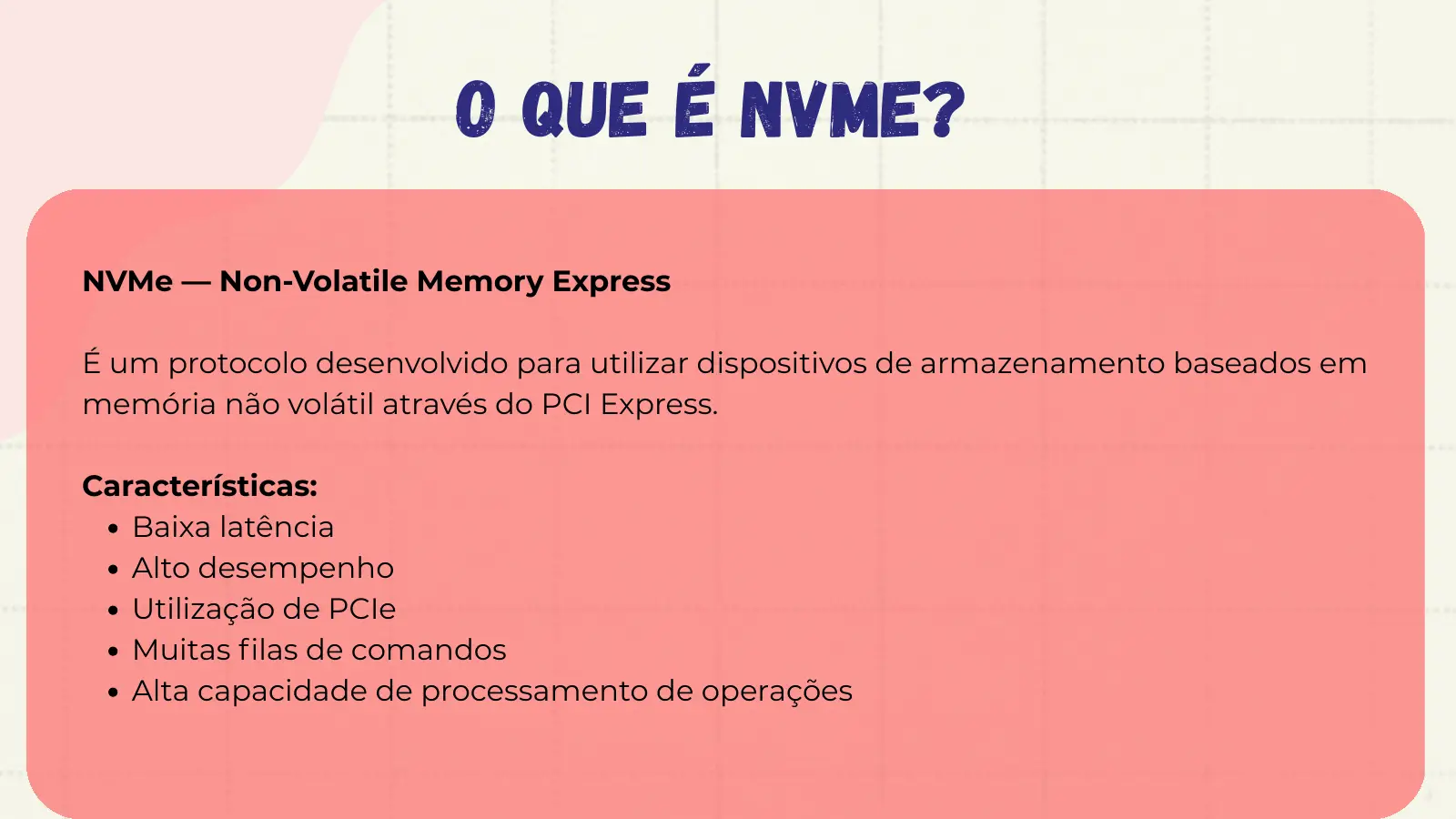 O QUE É NVMe? NVMe — Non-Volatile Memory Express É um protocolo desenvolvido para utilizar dispositivos de armazenamento baseados em memória não volátil através do PCI Express. Características: Baixa latência Alto desempenho Utilização de PCIe Muitas filas de comandos Alta capacidade de processamento de operações