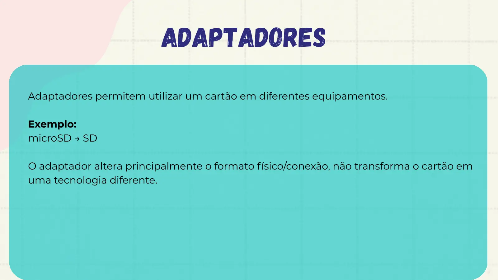 ADAPTADORES Adaptadores permitem utilizar um cartão em diferentes equipamentos. Exemplo: microSD → SD O adaptador altera principalmente o formato físico/conexão, não transforma o cartão em uma tecnologia diferente.