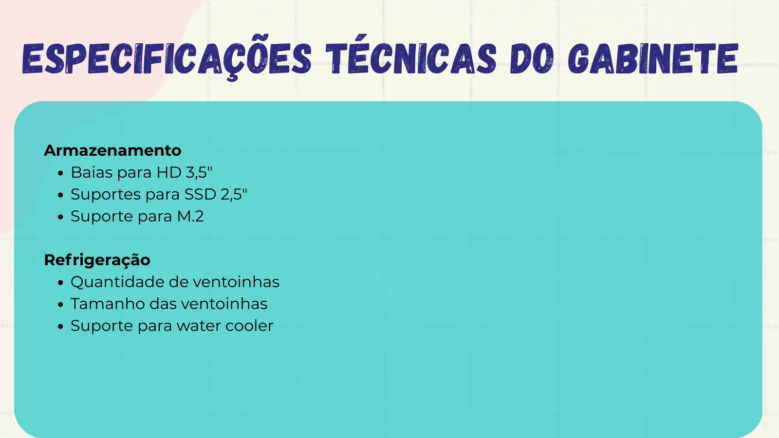 Especificações Técnicas do Gabinete Armazenamento Baias para HD 3,5" Suportes para SSD 2,5" Suporte para M.2 Refrigeração Quantidade de ventoinhas Tamanho das ventoinhas Suporte para water cooler