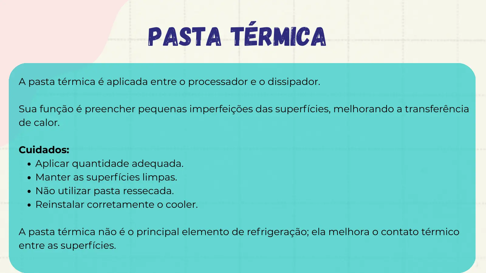 Pasta Térmica A pasta térmica é aplicada entre o processador e o dissipador. Sua função é preencher pequenas imperfeições das superfícies, melhorando a transferência de calor. Cuidados: Aplicar quantidade adequada. Manter as superfícies limpas. Não utilizar pasta ressecada. Reinstalar corretamente o cooler. A pasta térmica não é o principal elemento de refrigeração; ela melhora o contato térmico entre as superfícies.