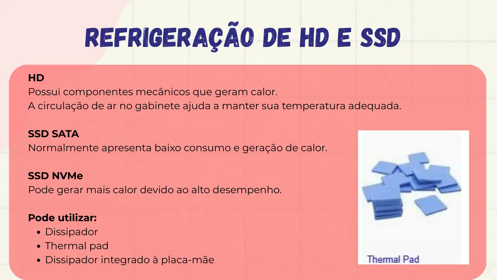 Refrigeração de HD e SSD HD Possui componentes mecânicos que geram calor. A circulação de ar no gabinete ajuda a manter sua temperatura adequada. SSD SATA Normalmente apresenta baixo consumo e geração de calor. SSD NVMe Pode gerar mais calor devido ao alto desempenho. Pode utilizar: Dissipador Thermal pad Dissipador integrado à placa-mãe