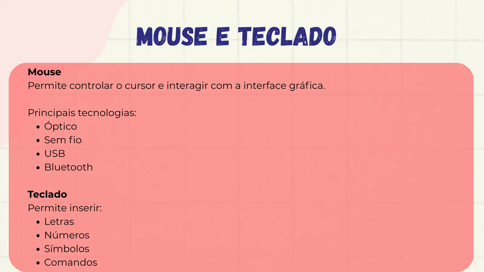 Mouse e Teclado Mouse Permite controlar o cursor e interagir com a interface gráfica. Principais tecnologias: Óptico Sem fio USB Bluetooth Teclado Permite inserir: Letras Números Símbolos Comandos