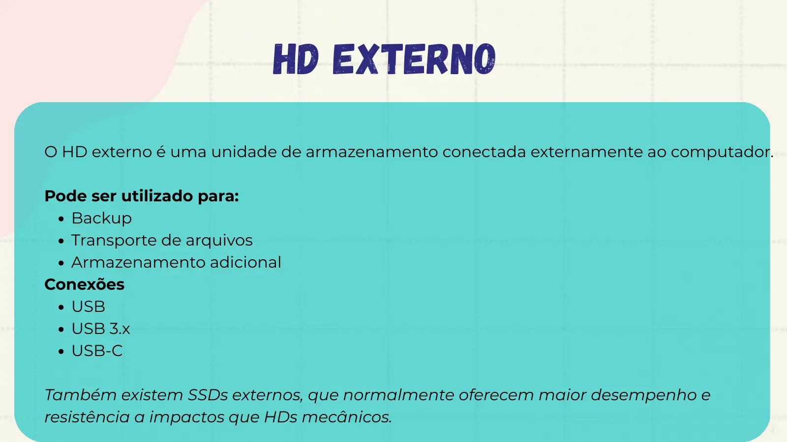 HD Externo O HD externo é uma unidade de armazenamento conectada externamente ao computador. Pode ser utilizado para: Backup Transporte de arquivos Armazenamento adicional Conexões USB USB 3.x USB-C Também existem SSDs externos, que normalmente oferecem maior desempenho e resistência a impactos que HDs mecânicos.
