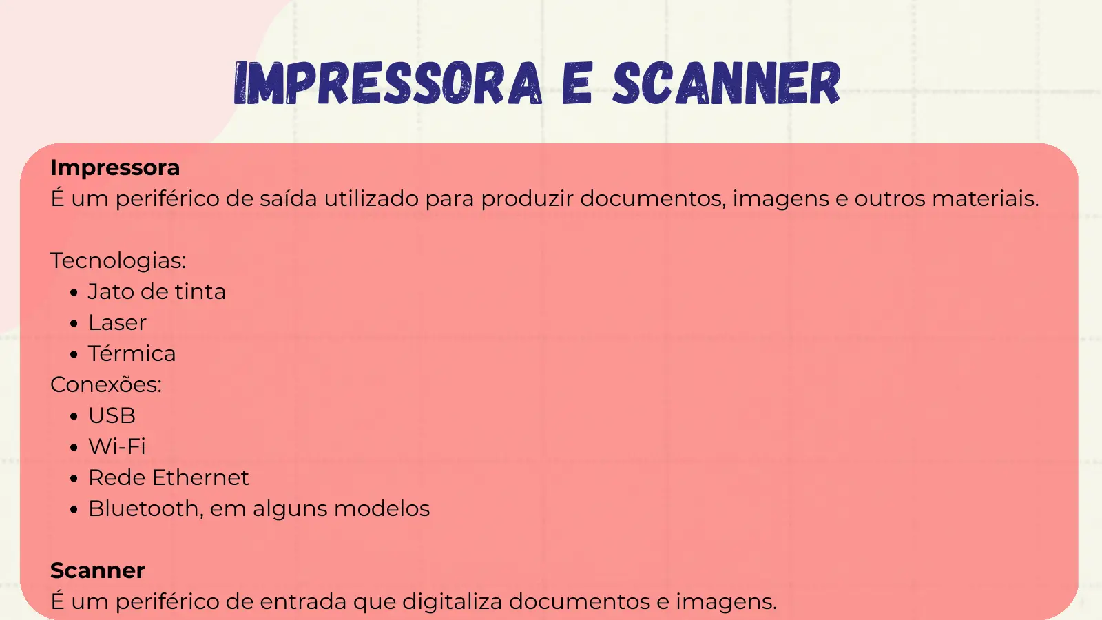 Impressora e Scanner Impressora É um periférico de saída utilizado para produzir documentos, imagens e outros materiais. Tecnologias: Jato de tinta Laser Térmica Conexões: USB Wi-Fi Rede Ethernet Bluetooth, em alguns modelos Scanner É um periférico de entrada que digitaliza documentos e imagens.