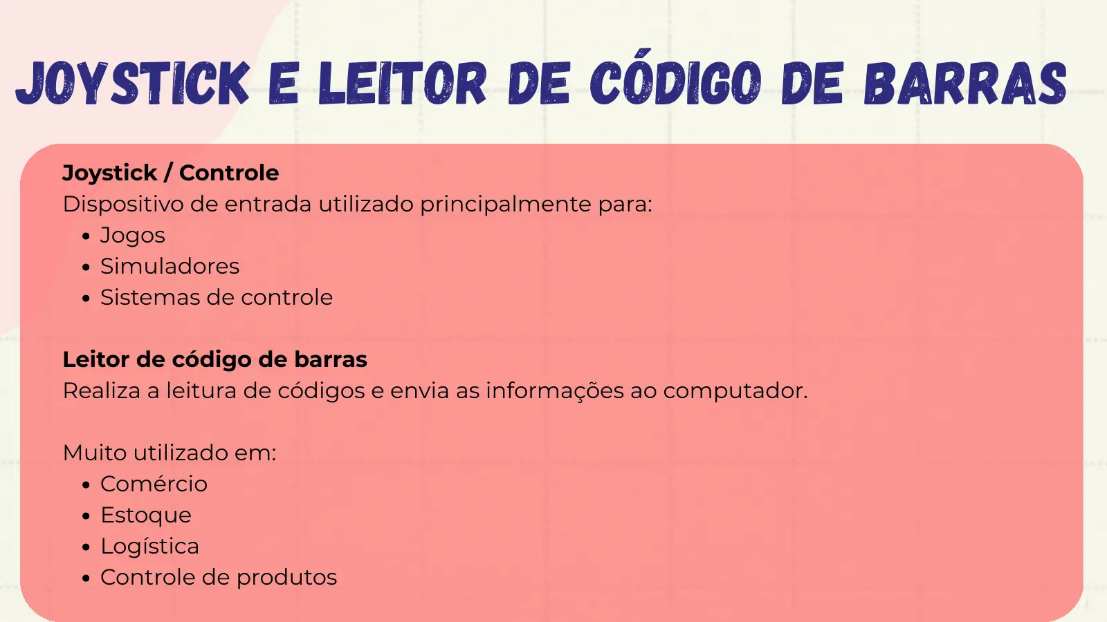 Joystick e Leitor de Código de Barras Joystick / Controle Dispositivo de entrada utilizado principalmente para: Jogos Simuladores Sistemas de controle Leitor de código de barras Realiza a leitura de códigos e envia as informações ao computador. Muito utilizado em: Comércio Estoque Logística Controle de produtos