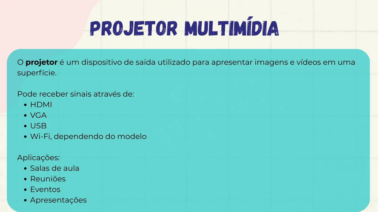 Projetor Multimídia O projetor é um dispositivo de saída utilizado para apresentar imagens e vídeos em uma superfície. Pode receber sinais através de: HDMI VGA USB Wi-Fi, dependendo do modelo Aplicações: Salas de aula Reuniões Eventos Apresentações