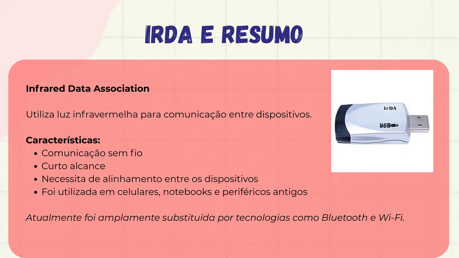 IrDA e Resumo Infrared Data Association Utiliza luz infravermelha para comunicação entre dispositivos. Características: Comunicação sem fio Curto alcance Necessita de alinhamento entre os dispositivos Foi utilizada em celulares, notebooks e periféricos antigos Atualmente foi amplamente substituída por tecnologias como Bluetooth e Wi-Fi.