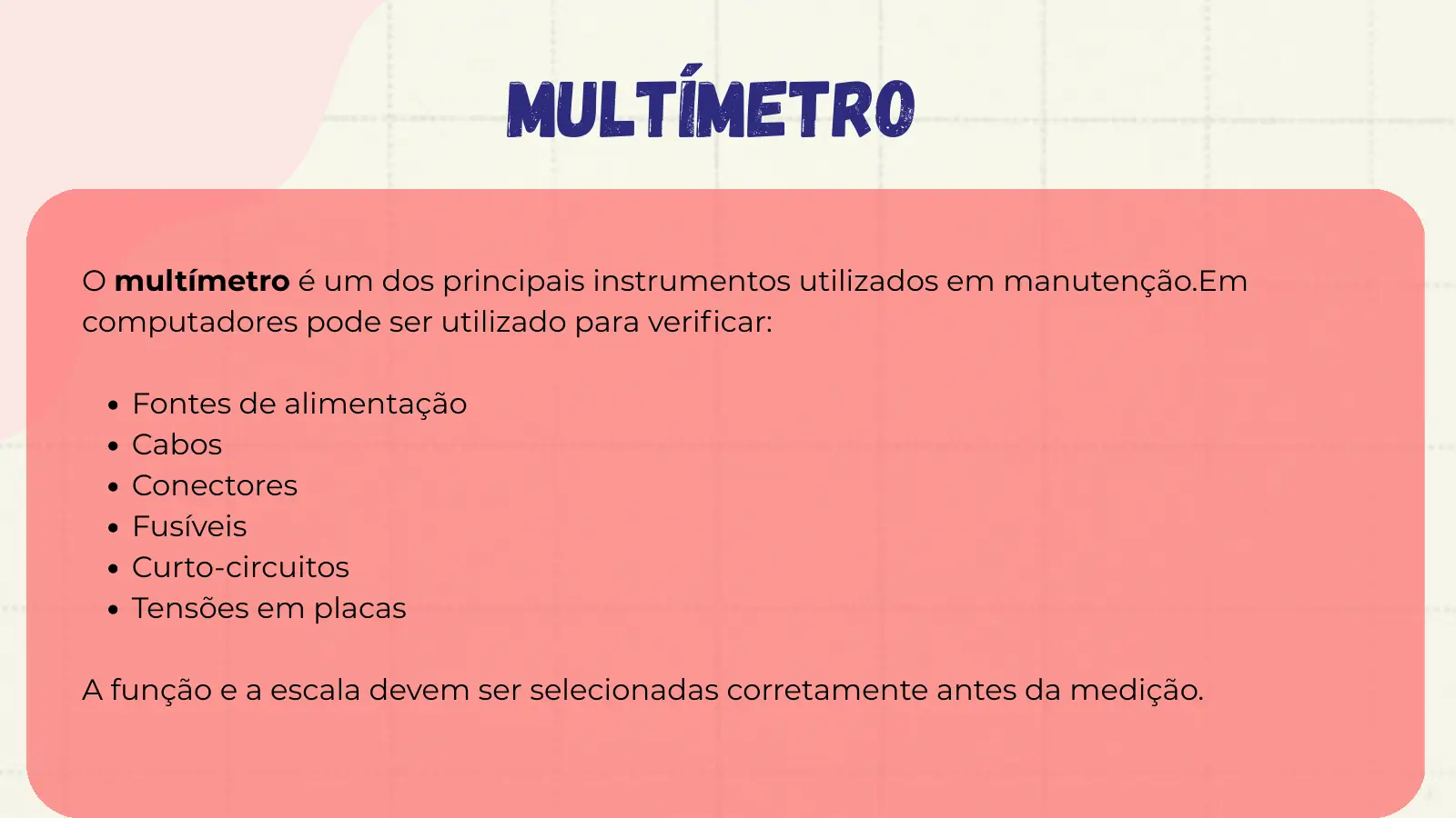 multímetro O multímetro é um dos principais instrumentos utilizados em manutenção.Em computadores pode ser utilizado para verificar: Fontes de alimentação Cabos Conectores Fusíveis Curto-circuitos Tensões em placas A função e a escala devem ser selecionadas corretamente antes da medição.