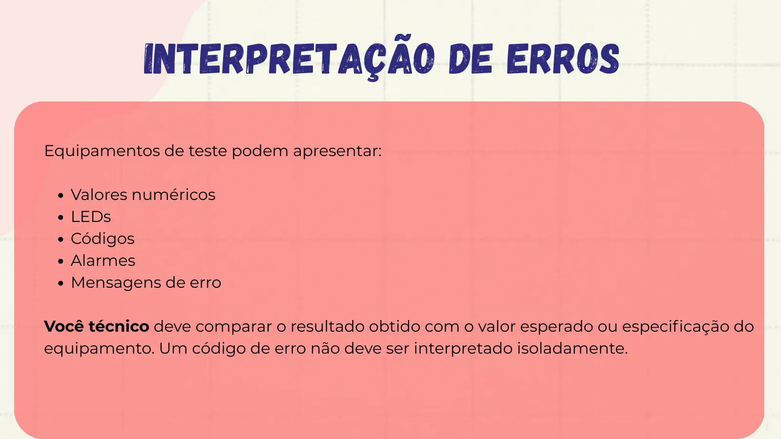 Interpretação de Erros Equipamentos de teste podem apresentar: Valores numéricos LEDs Códigos Alarmes Mensagens de erro Você técnico deve comparar o resultado obtido com o valor esperado ou especificação do equipamento. Um código de erro não deve ser interpretado isoladamente.