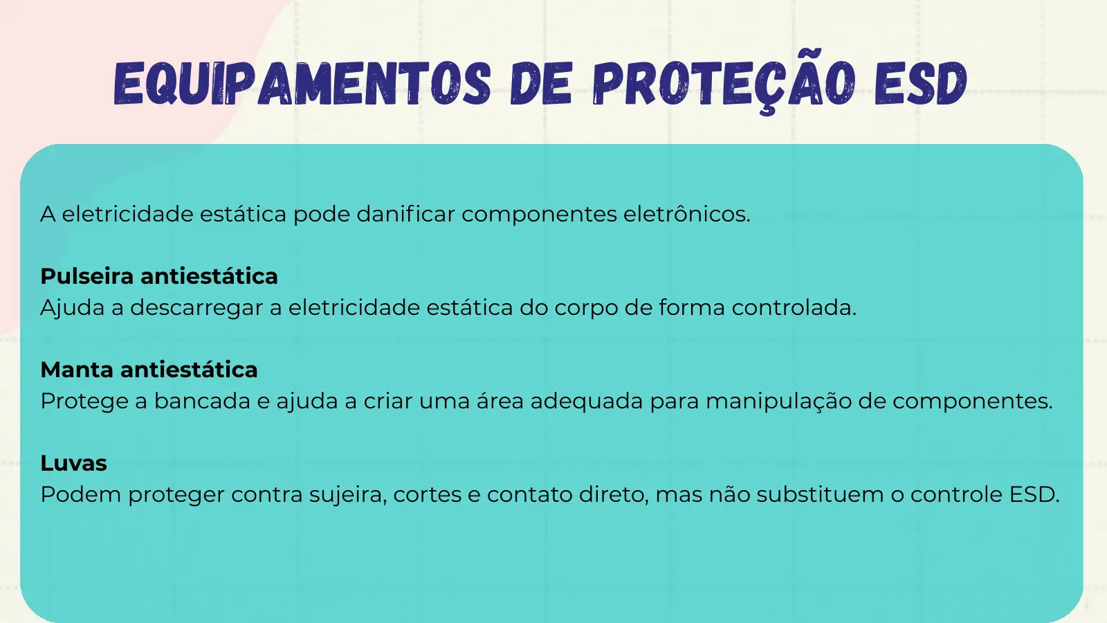 Equipamentos de Proteção ESD A eletricidade estática pode danificar componentes eletrônicos. Pulseira antiestática Ajuda a descarregar a eletricidade estática do corpo de forma controlada. Manta antiestática Protege a bancada e ajuda a criar uma área adequada para manipulação de componentes. Luvas Podem proteger contra sujeira, cortes e contato direto, mas não substituem o controle ESD.