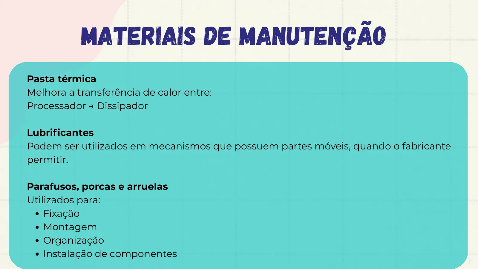 Materiais de Manutenção Pasta térmica Melhora a transferência de calor entre: Processador → Dissipador Lubrificantes Podem ser utilizados em mecanismos que possuem partes móveis, quando o fabricante permitir. Parafusos, porcas e arruelas Utilizados para: Fixação Montagem Organização Instalação de componentes