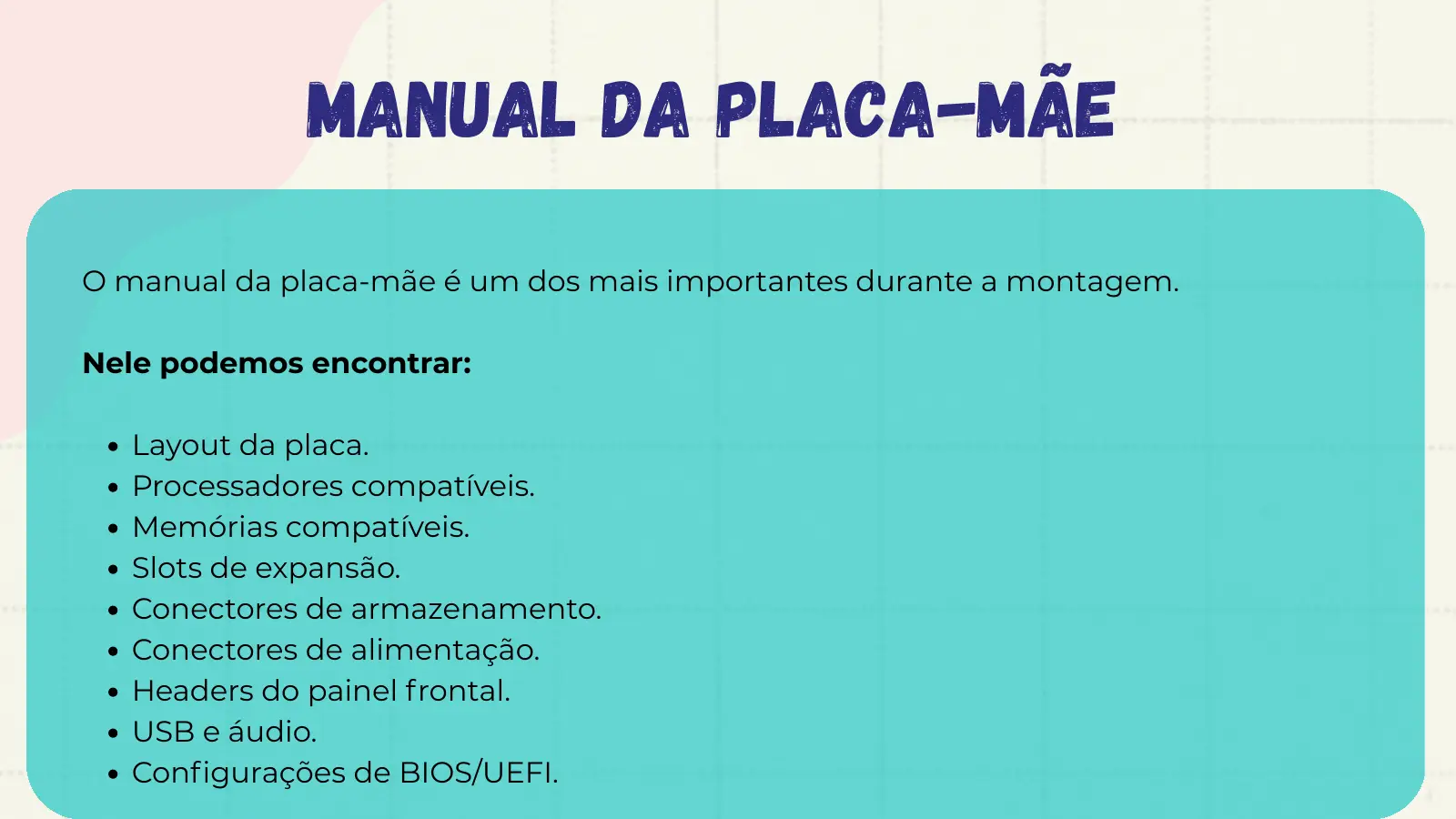 Manual da Placa-mãe O manual da placa-mãe é um dos mais importantes durante a montagem. Nele podemos encontrar: Layout da placa. Processadores compatíveis. Memórias compatíveis. Slots de expansão. Conectores de armazenamento. Conectores de alimentação. Headers do painel frontal. USB e áudio. Configurações de BIOS/UEFI.
