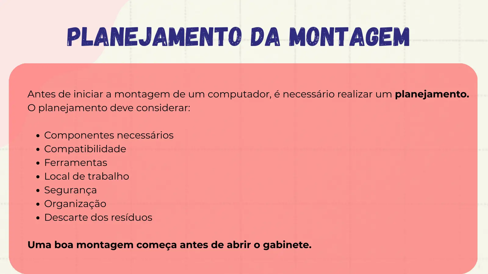 Planejamento da Montagem Antes de iniciar a montagem de um computador, é necessário realizar um planejamento. O planejamento deve considerar: Componentes necessários Compatibilidade Ferramentas Local de trabalho Segurança Organização Descarte dos resíduos Uma boa montagem começa antes de abrir o gabinete.