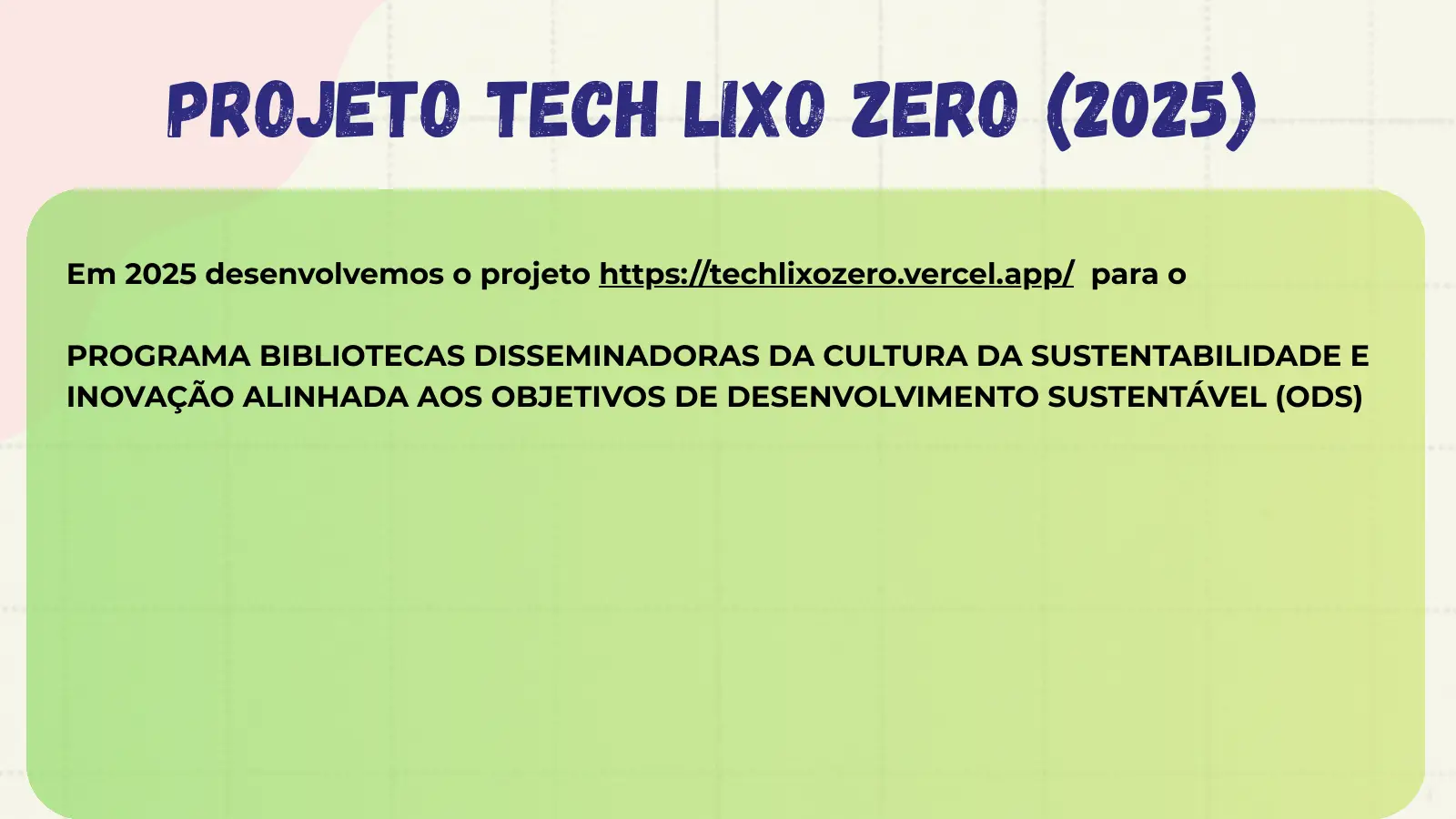 projeto tech lixo zero (2025) Em 2025 desenvolvemos o projeto https://techlixozero.vercel.app/ para o PROGRAMA BIBLIOTECAS DISSEMINADORAS DA CULTURA DA SUSTENTABILIDADE E INOVAÇÃO ALINHADA AOS OBJETIVOS DE DESENVOLVIMENTO SUSTENTÁVEL (ODS)