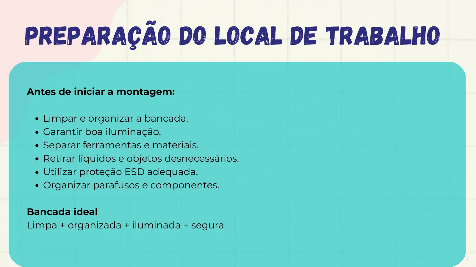 Preparação do Local de Trabalho Antes de iniciar a montagem: Limpar e organizar a bancada. Garantir boa iluminação. Separar ferramentas e materiais. Retirar líquidos e objetos desnecessários. Utilizar proteção ESD adequada. Organizar parafusos e componentes. Bancada ideal Limpa + organizada + iluminada + segura