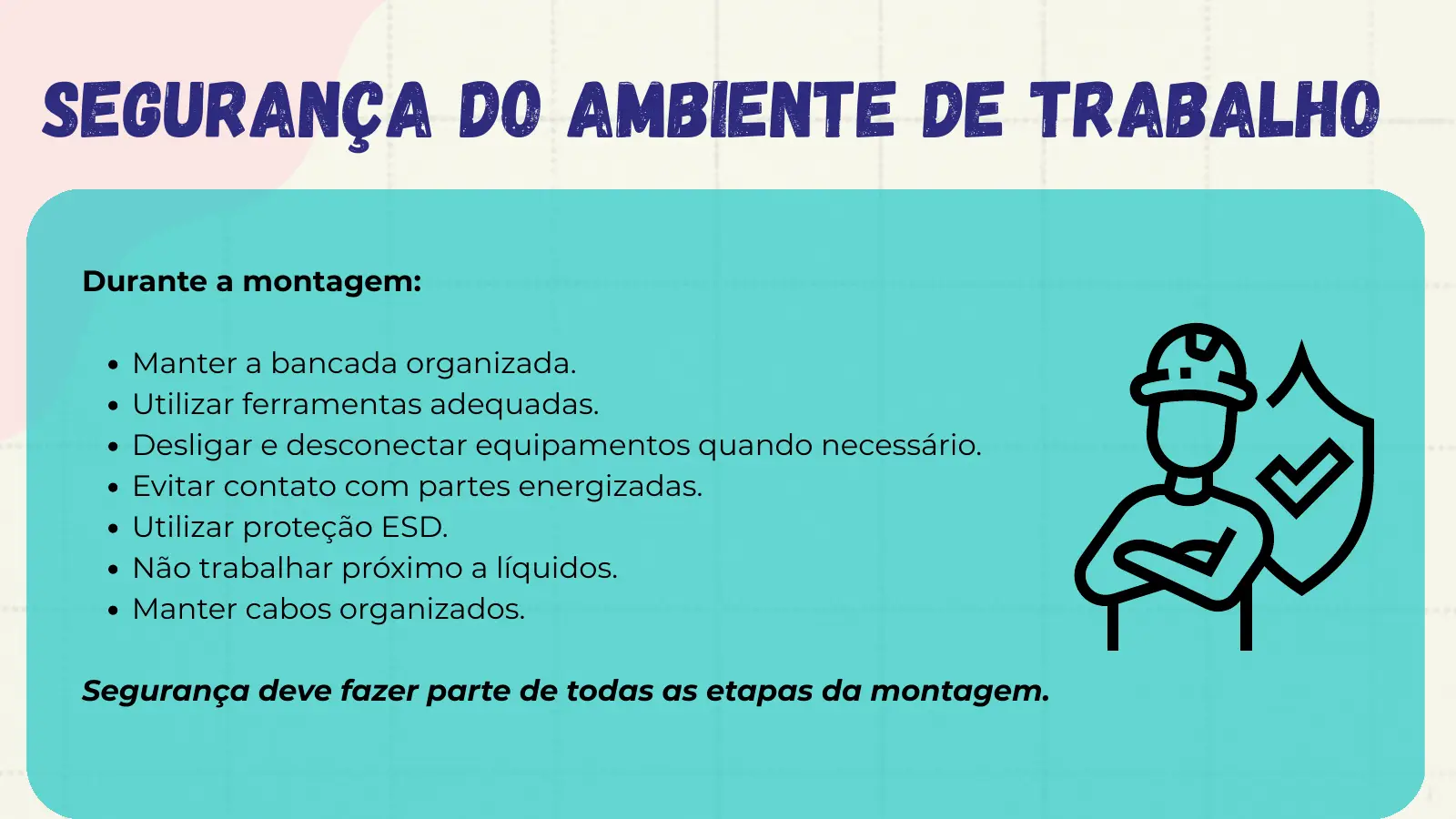 Segurança do Ambiente de Trabalho Durante a montagem: Manter a bancada organizada. Utilizar ferramentas adequadas. Desligar e desconectar equipamentos quando necessário. Evitar contato com partes energizadas. Utilizar proteção ESD. Não trabalhar próximo a líquidos. Manter cabos organizados. Segurança deve fazer parte de todas as etapas da montagem.