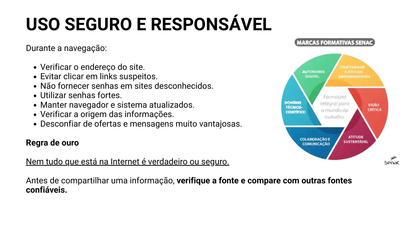 USO SEGURO E RESPONSÁVEL Durante a navegação: Verificar o endereço do site. Evitar clicar em links suspeitos. Não fornecer senhas em sites desconhecidos. Utilizar senhas fortes. Manter navegador e sistema atualizados. Verificar a origem das informações. Desconfiar de ofertas e mensagens muito vantajosas. Regra de ouro Nem tudo que está na Internet é verdadeiro ou seguro. Antes de compartilhar uma informação, verifique a fonte e compare com outras fontes confiáveis.