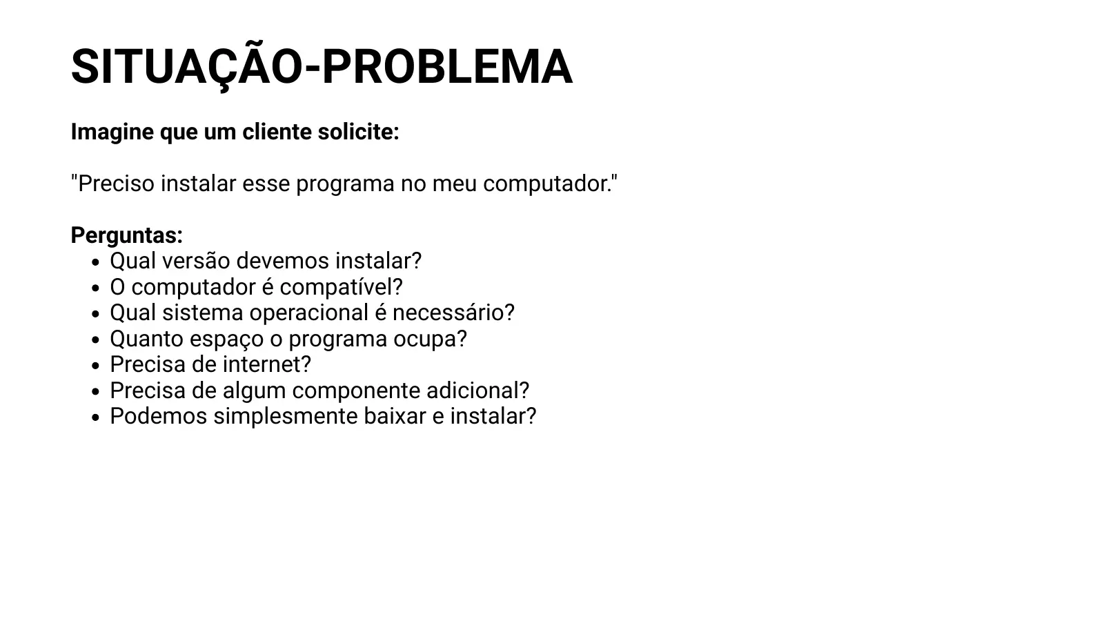SITUAÇÃO-PROBLEMA Imagine que um cliente solicite: "Preciso instalar esse programa no meu computador." Perguntas: Qual versão devemos instalar? O computador é compatível? Qual sistema operacional é necessário? Quanto espaço o programa ocupa? Precisa de internet? Precisa de algum componente adicional? Podemos simplesmente baixar e instalar?