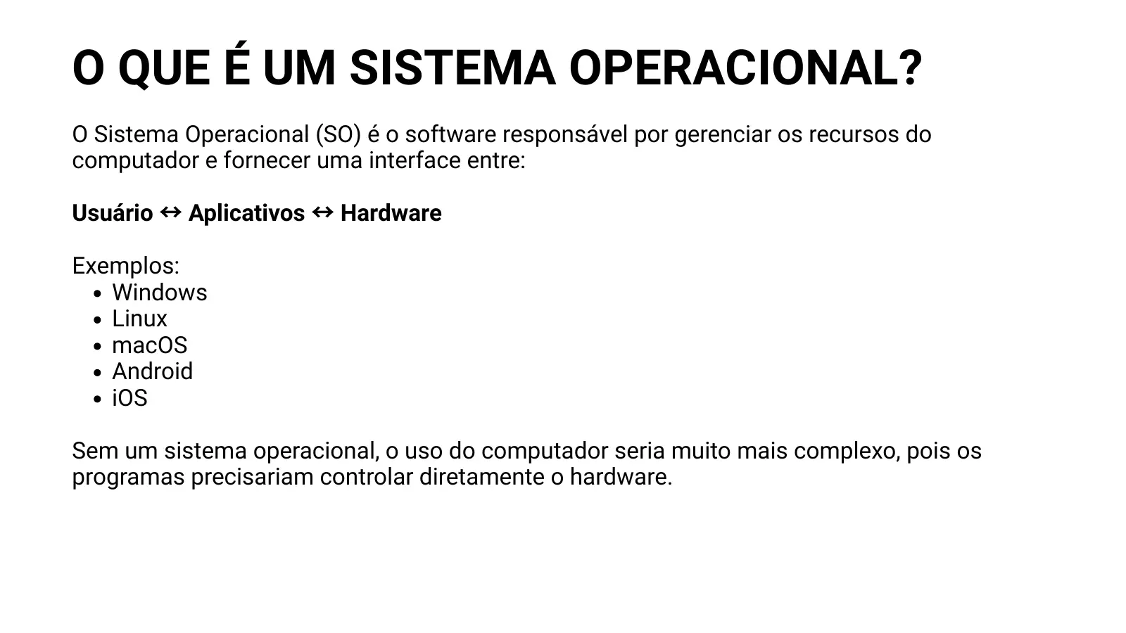 O QUE É UM SISTEMA OPERACIONAL? O Sistema Operacional (SO) é o software responsável por gerenciar os recursos do computador e fornecer uma interface entre: Usuário ↔ Aplicativos ↔ Hardware Exemplos: Windows Linux macOS Android iOS Sem um sistema operacional, o uso do computador seria muito mais complexo, pois os programas precisariam controlar diretamente o hardware.