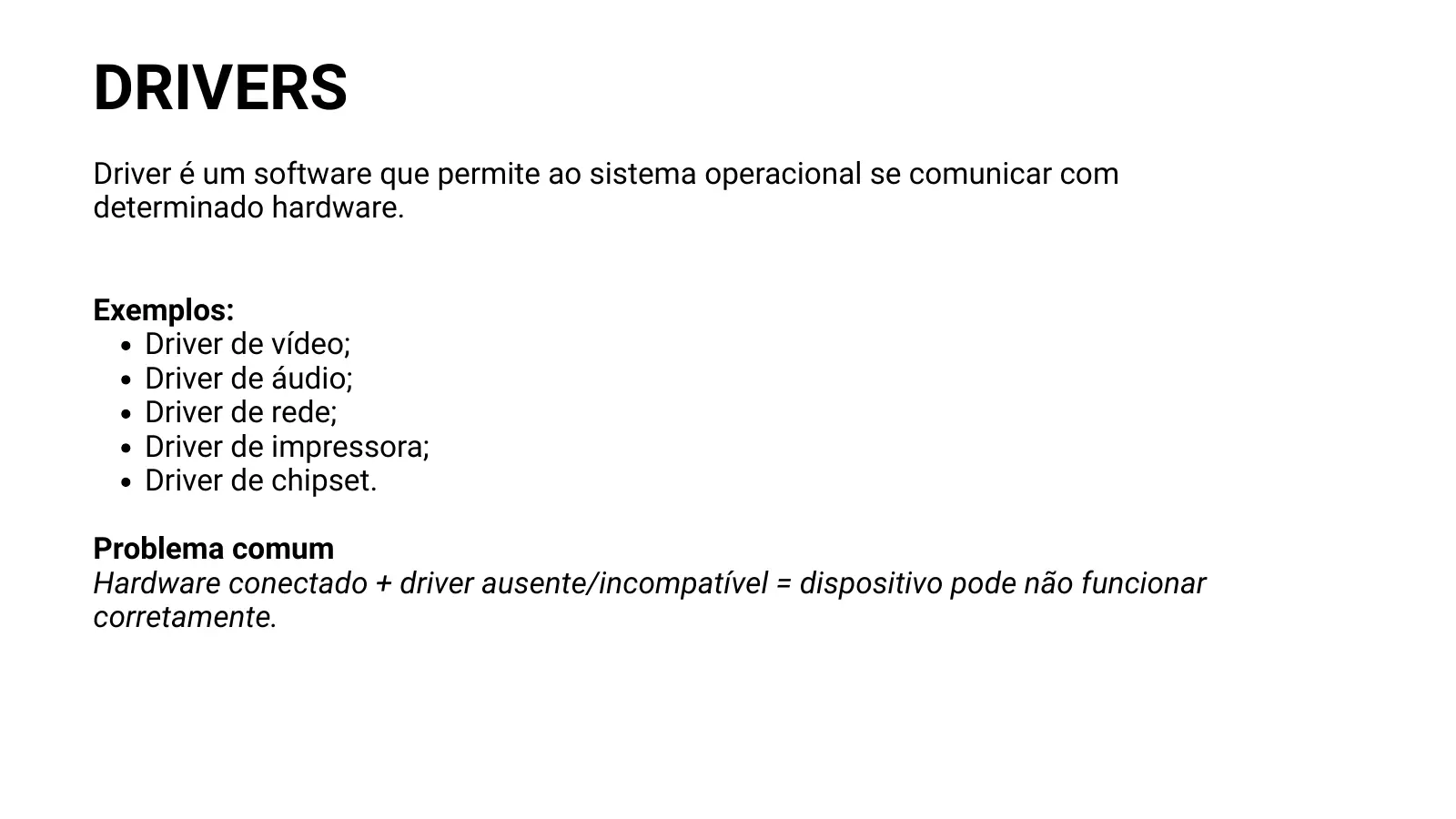 DRIVERS Driver é um software que permite ao sistema operacional se comunicar com determinado hardware. Exemplos: Driver de vídeo; Driver de áudio; Driver de rede; Driver de impressora; Driver de chipset. Problema comum Hardware conectado + driver ausente/incompatível = dispositivo pode não funcionar corretamente.
