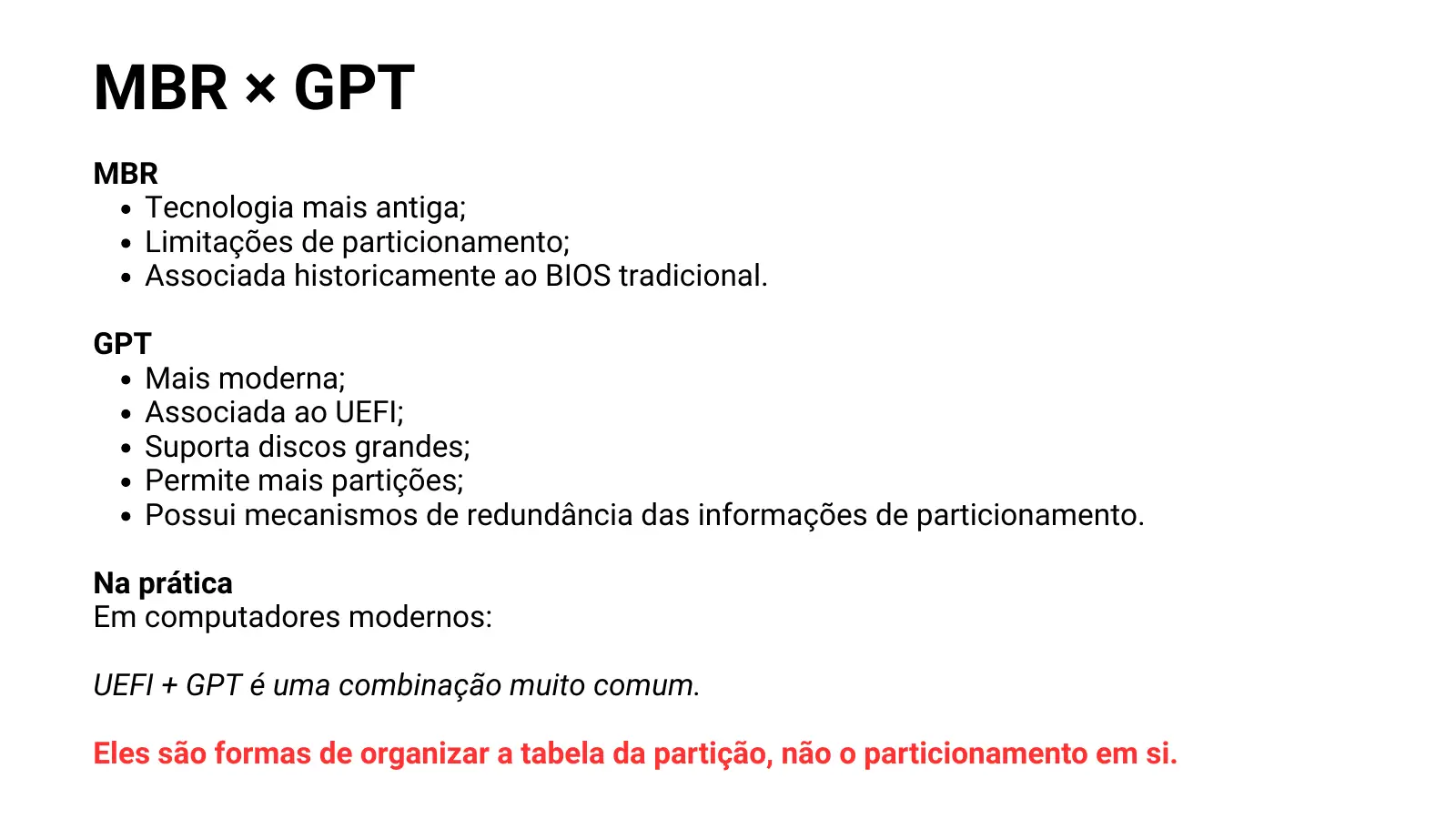 MBR × GPT MBR Tecnologia mais antiga; Limitações de particionamento; Associada historicamente ao BIOS tradicional. GPT Mais moderna; Associada ao UEFI; Suporta discos grandes; Permite mais partições; Possui mecanismos de redundância das informações de particionamento. Na prática Em computadores modernos: UEFI + GPT é uma combinação muito comum. Eles são formas de organizar a tabela da partição, não o particionamento em si.